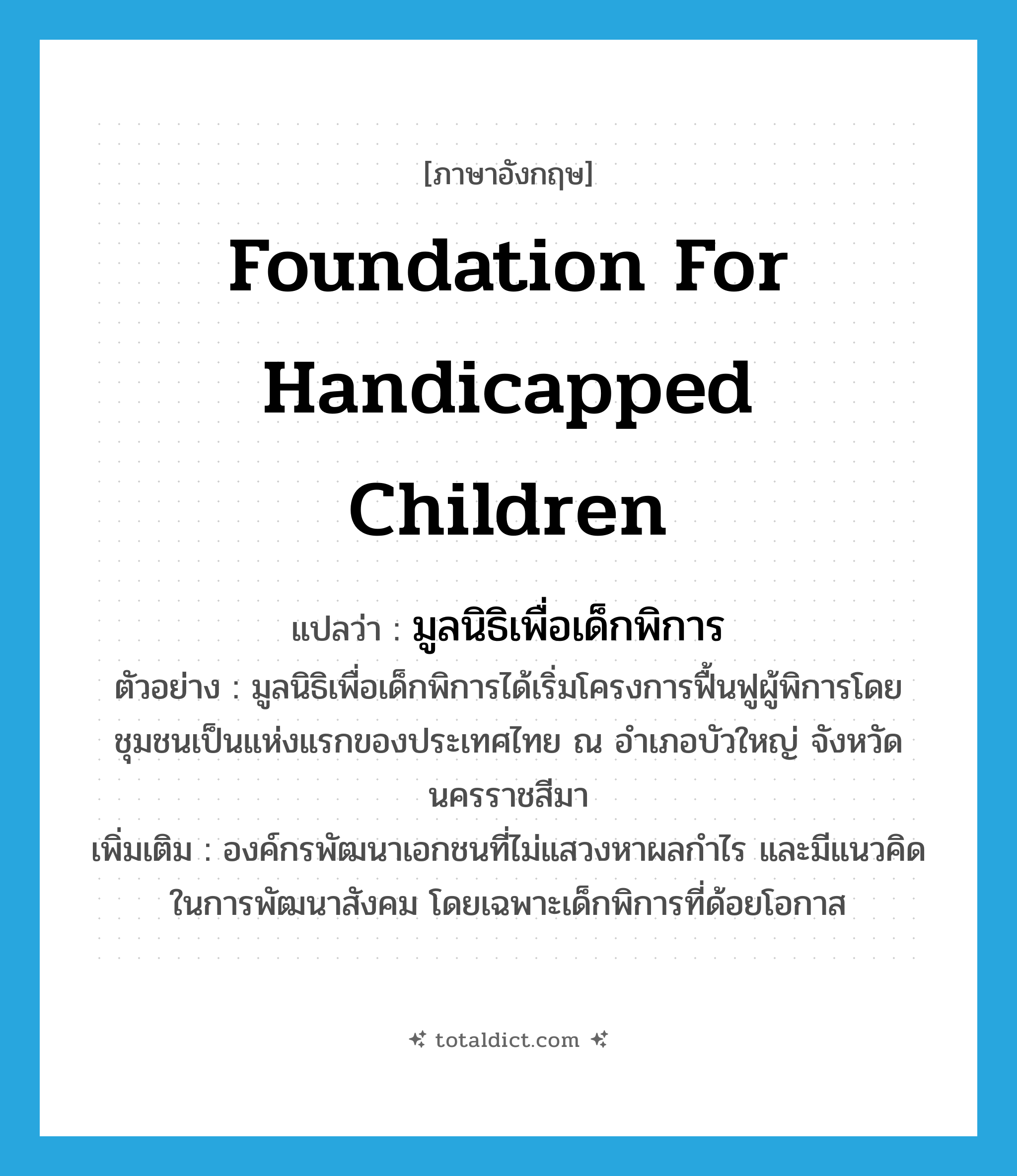 Foundation for Handicapped Children แปลว่า?, คำศัพท์ภาษาอังกฤษ Foundation for Handicapped Children แปลว่า มูลนิธิเพื่อเด็กพิการ ประเภท N ตัวอย่าง มูลนิธิเพื่อเด็กพิการได้เริ่มโครงการฟื้นฟูผู้พิการโดยชุมชนเป็นแห่งแรกของประเทศไทย ณ อำเภอบัวใหญ่ จังหวัดนครราชสีมา เพิ่มเติม องค์กรพัฒนาเอกชนที่ไม่แสวงหาผลกำไร และมีแนวคิดในการพัฒนาสังคม โดยเฉพาะเด็กพิการที่ด้อยโอกาส หมวด N