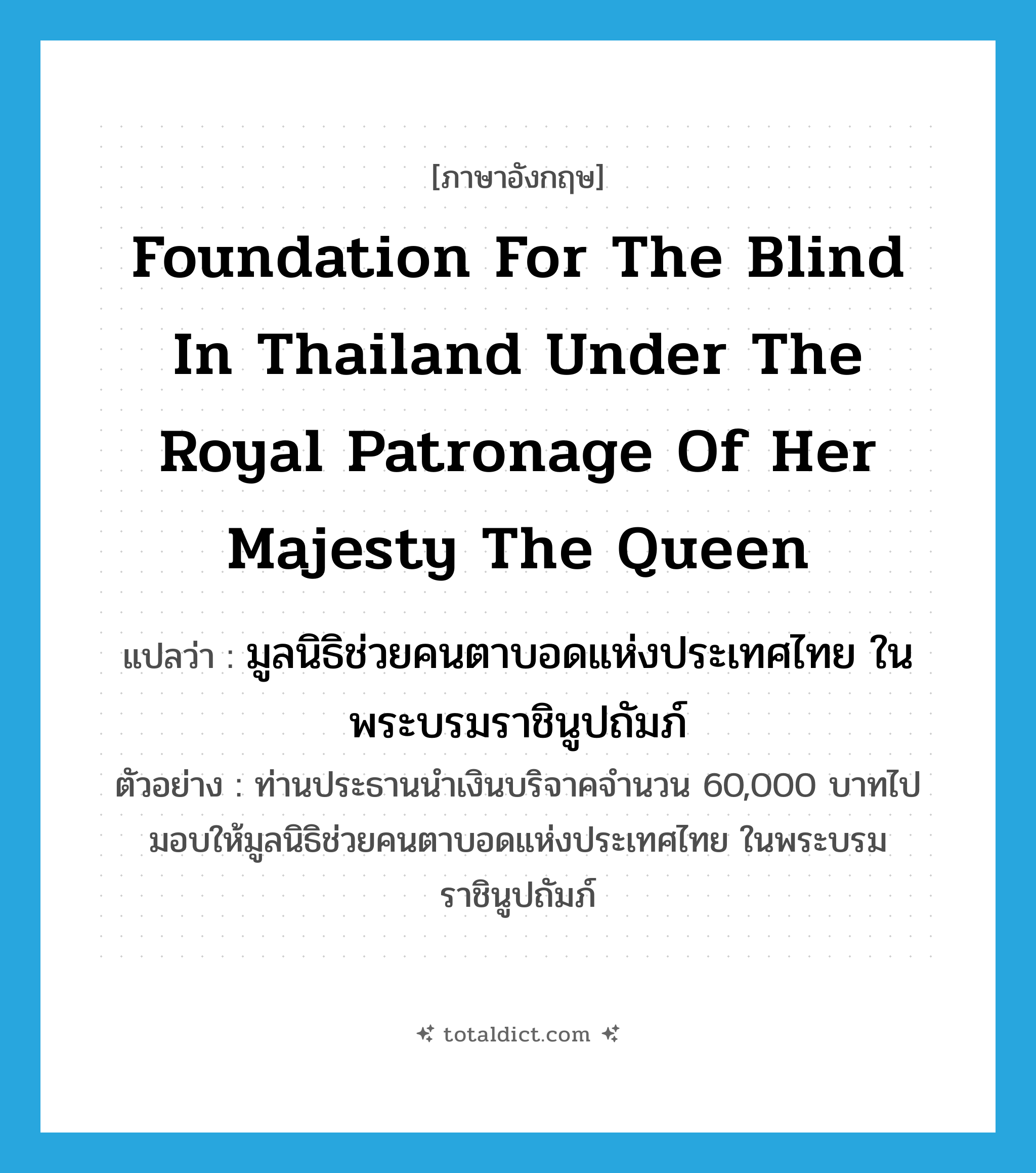 Foundation for the Blind in Thailand under the Royal Patronage of Her Majesty the Queen แปลว่า?, คำศัพท์ภาษาอังกฤษ Foundation for the Blind in Thailand under the Royal Patronage of Her Majesty the Queen แปลว่า มูลนิธิช่วยคนตาบอดแห่งประเทศไทย ในพระบรมราชินูปถัมภ์ ประเภท N ตัวอย่าง ท่านประธานนำเงินบริจาคจำนวน 60,000 บาทไปมอบให้มูลนิธิช่วยคนตาบอดแห่งประเทศไทย ในพระบรมราชินูปถัมภ์ หมวด N