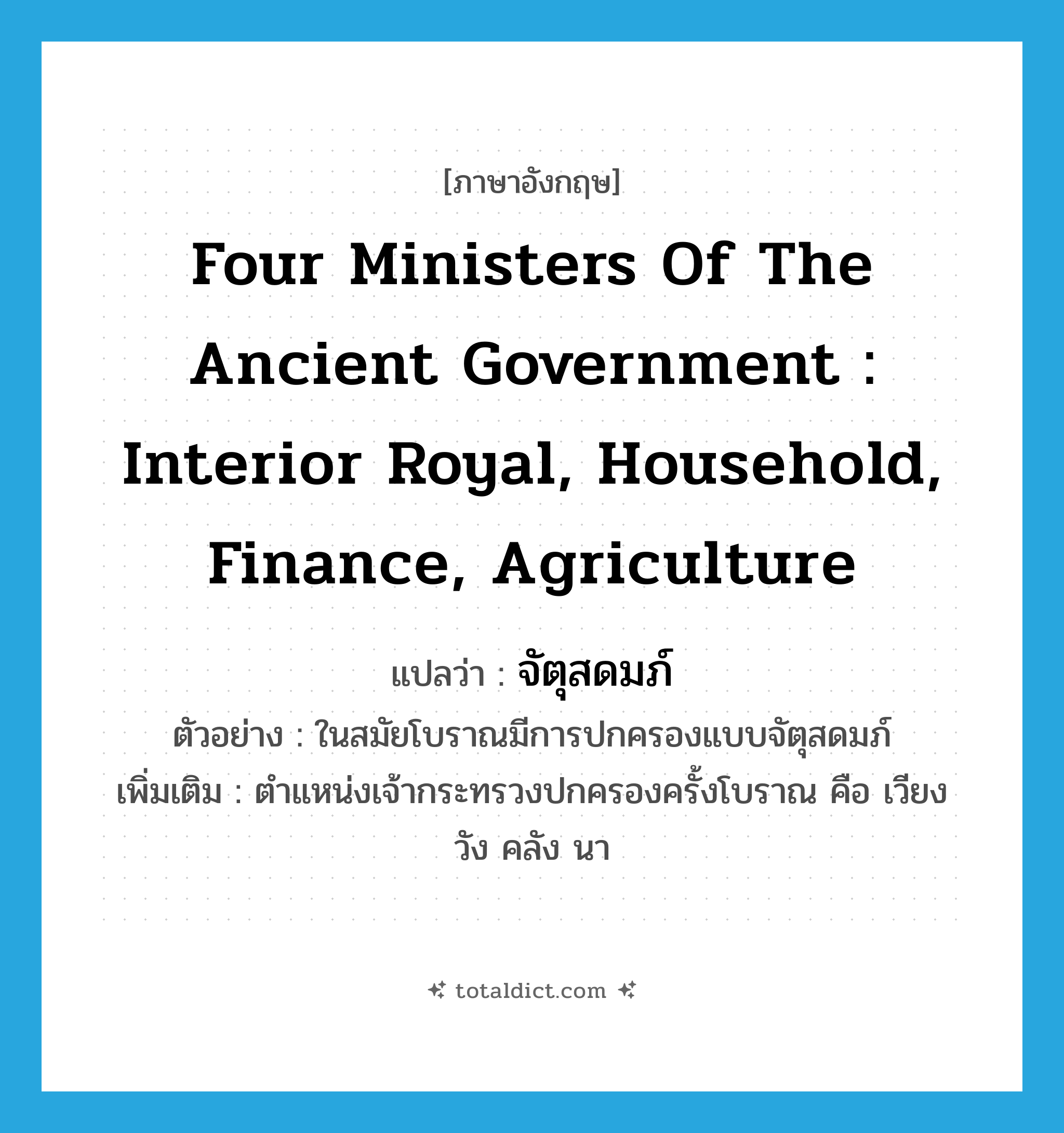 four ministers of the ancient government : Interior Royal, Household, Finance, Agriculture แปลว่า?, คำศัพท์ภาษาอังกฤษ four ministers of the ancient government : Interior Royal, Household, Finance, Agriculture แปลว่า จัตุสดมภ์ ประเภท N ตัวอย่าง ในสมัยโบราณมีการปกครองแบบจัตุสดมภ์ เพิ่มเติม ตำแหน่งเจ้ากระทรวงปกครองครั้งโบราณ คือ เวียง วัง คลัง นา หมวด N