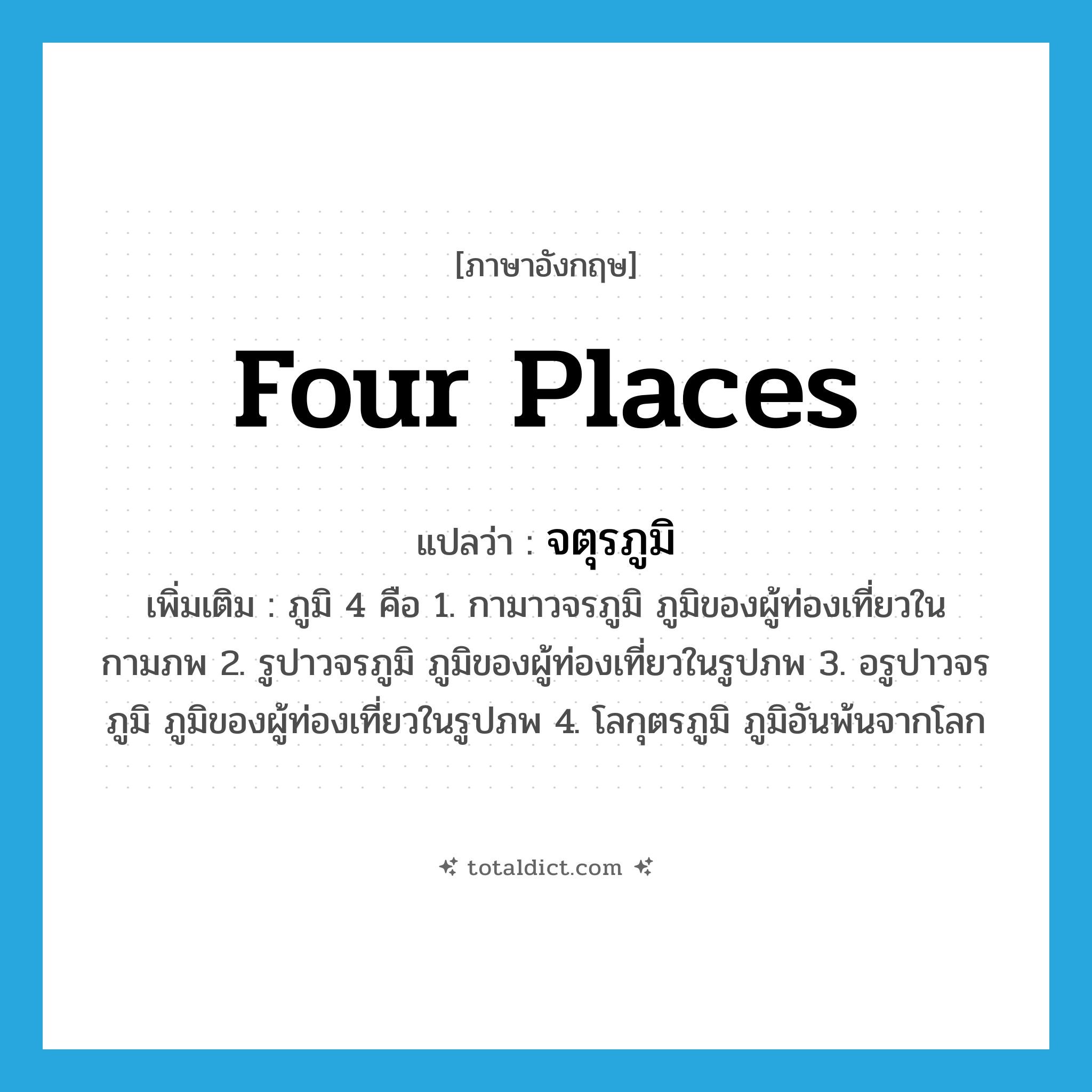 Four Places แปลว่า?, คำศัพท์ภาษาอังกฤษ Four Places แปลว่า จตุรภูมิ ประเภท N เพิ่มเติม ภูมิ 4 คือ 1. กามาวจรภูมิ ภูมิของผู้ท่องเที่ยวในกามภพ 2. รูปาวจรภูมิ ภูมิของผู้ท่องเที่ยวในรูปภพ 3. อรูปาวจรภูมิ ภูมิของผู้ท่องเที่ยวในรูปภพ 4. โลกุตรภูมิ ภูมิอันพ้นจากโลก หมวด N
