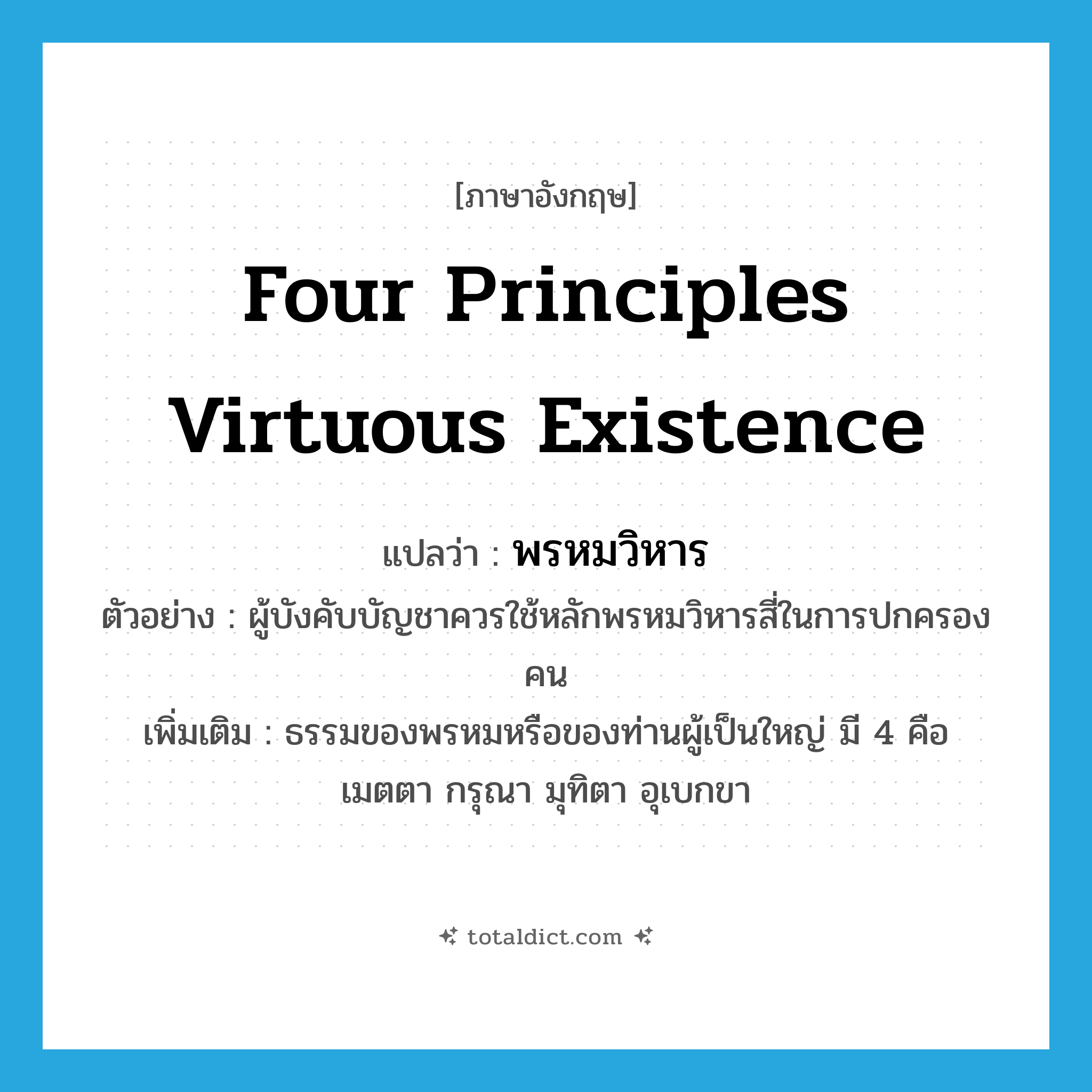 four principles virtuous existence แปลว่า?, คำศัพท์ภาษาอังกฤษ four principles virtuous existence แปลว่า พรหมวิหาร ประเภท N ตัวอย่าง ผู้บังคับบัญชาควรใช้หลักพรหมวิหารสี่ในการปกครองคน เพิ่มเติม ธรรมของพรหมหรือของท่านผู้เป็นใหญ่ มี 4 คือ เมตตา กรุณา มุทิตา อุเบกขา หมวด N