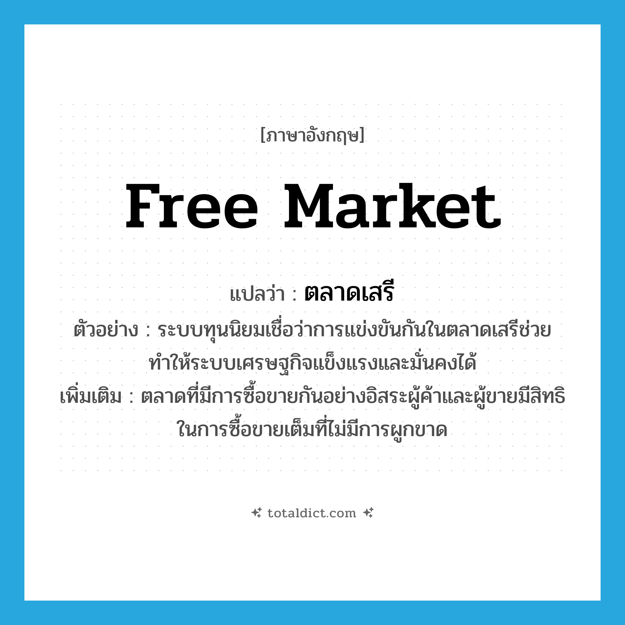 ตลาดเสรี ภาษาอังกฤษ?, คำศัพท์ภาษาอังกฤษ ตลาดเสรี แปลว่า free market ประเภท N ตัวอย่าง ระบบทุนนิยมเชื่อว่าการแข่งขันกันในตลาดเสรีช่วยทำให้ระบบเศรษฐกิจแข็งแรงและมั่นคงได้ เพิ่มเติม ตลาดที่มีการซื้อขายกันอย่างอิสระผู้ค้าและผู้ขายมีสิทธิในการซื้อขายเต็มที่ไม่มีการผูกขาด หมวด N
