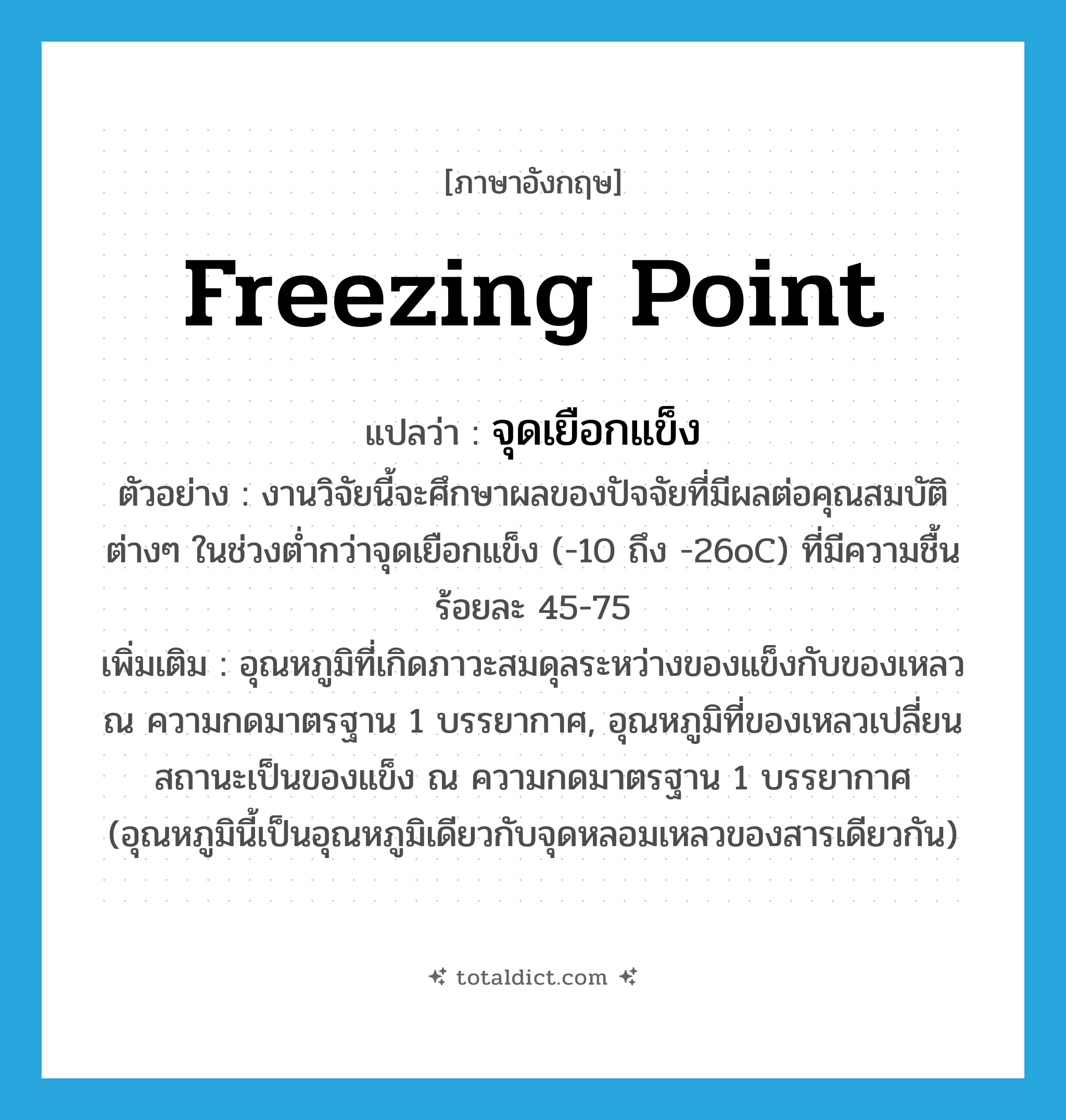 freezing point แปลว่า?, คำศัพท์ภาษาอังกฤษ freezing point แปลว่า จุดเยือกแข็ง ประเภท N ตัวอย่าง งานวิจัยนี้จะศึกษาผลของปัจจัยที่มีผลต่อคุณสมบัติต่างๆ ในช่วงต่ำกว่าจุดเยือกแข็ง (-10 ถึง -26oC) ที่มีความชื้นร้อยละ 45-75 เพิ่มเติม อุณหภูมิที่เกิดภาวะสมดุลระหว่างของแข็งกับของเหลว ณ ความกดมาตรฐาน 1 บรรยากาศ, อุณหภูมิที่ของเหลวเปลี่ยนสถานะเป็นของแข็ง ณ ความกดมาตรฐาน 1 บรรยากาศ (อุณหภูมินี้เป็นอุณหภูมิเดียวกับจุดหลอมเหลวของสารเดียวกัน) หมวด N