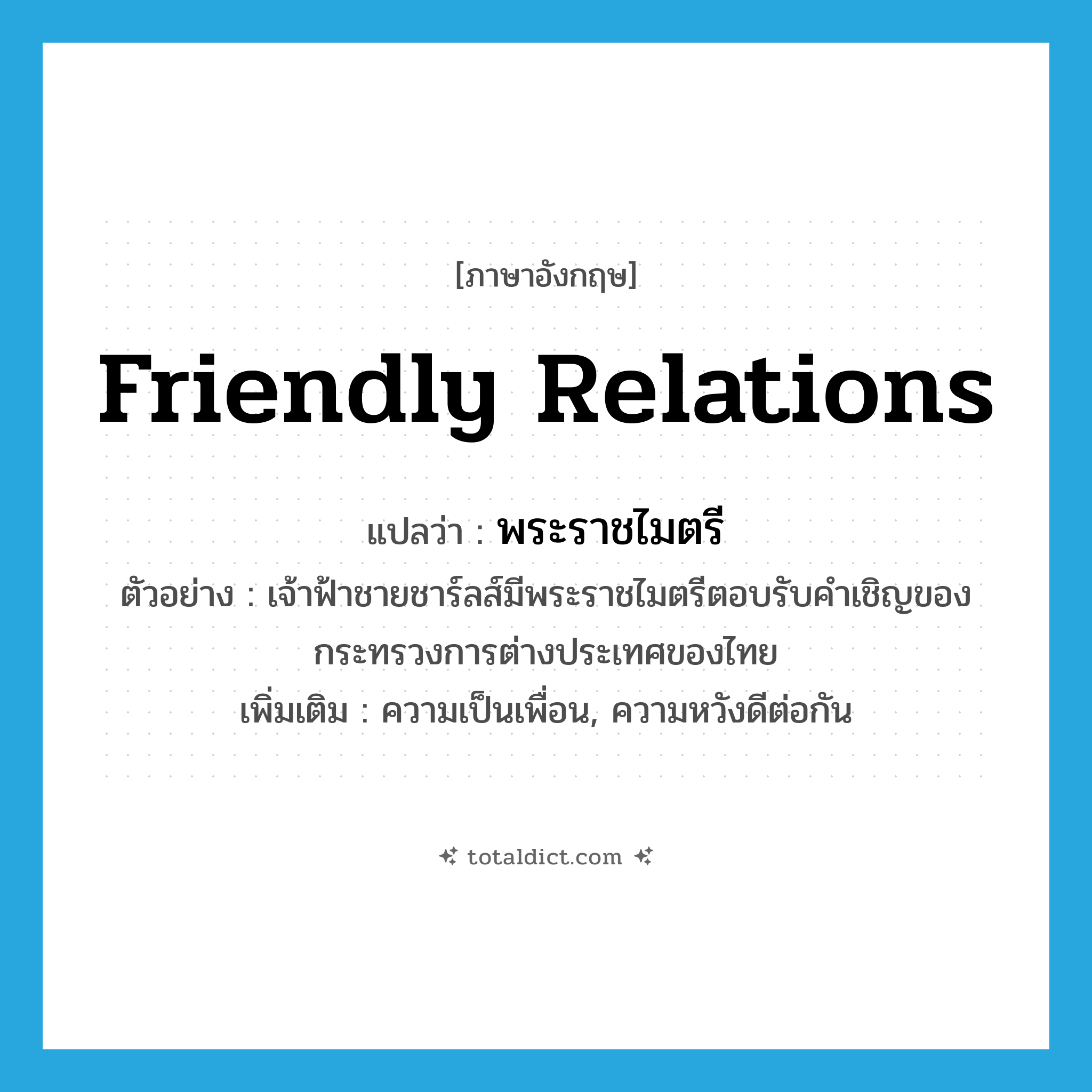 friendly relations แปลว่า?, คำศัพท์ภาษาอังกฤษ friendly relations แปลว่า พระราชไมตรี ประเภท N ตัวอย่าง เจ้าฟ้าชายชาร์ลส์มีพระราชไมตรีตอบรับคำเชิญของกระทรวงการต่างประเทศของไทย เพิ่มเติม ความเป็นเพื่อน, ความหวังดีต่อกัน หมวด N