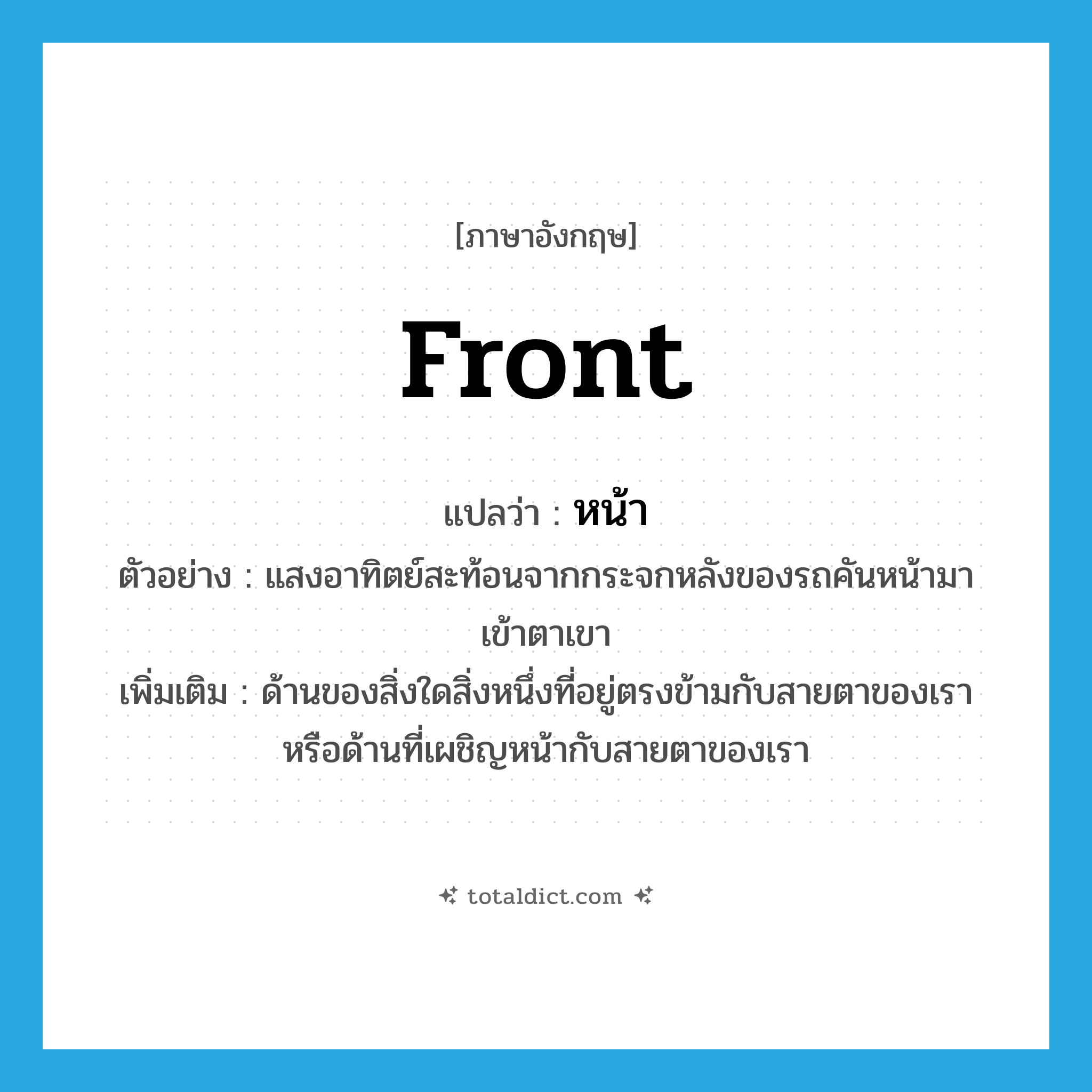 หน้า ภาษาอังกฤษ?, คำศัพท์ภาษาอังกฤษ หน้า แปลว่า front ประเภท ADJ ตัวอย่าง แสงอาทิตย์สะท้อนจากกระจกหลังของรถคันหน้ามาเข้าตาเขา เพิ่มเติม ด้านของสิ่งใดสิ่งหนึ่งที่อยู่ตรงข้ามกับสายตาของเรา หรือด้านที่เผชิญหน้ากับสายตาของเรา หมวด ADJ