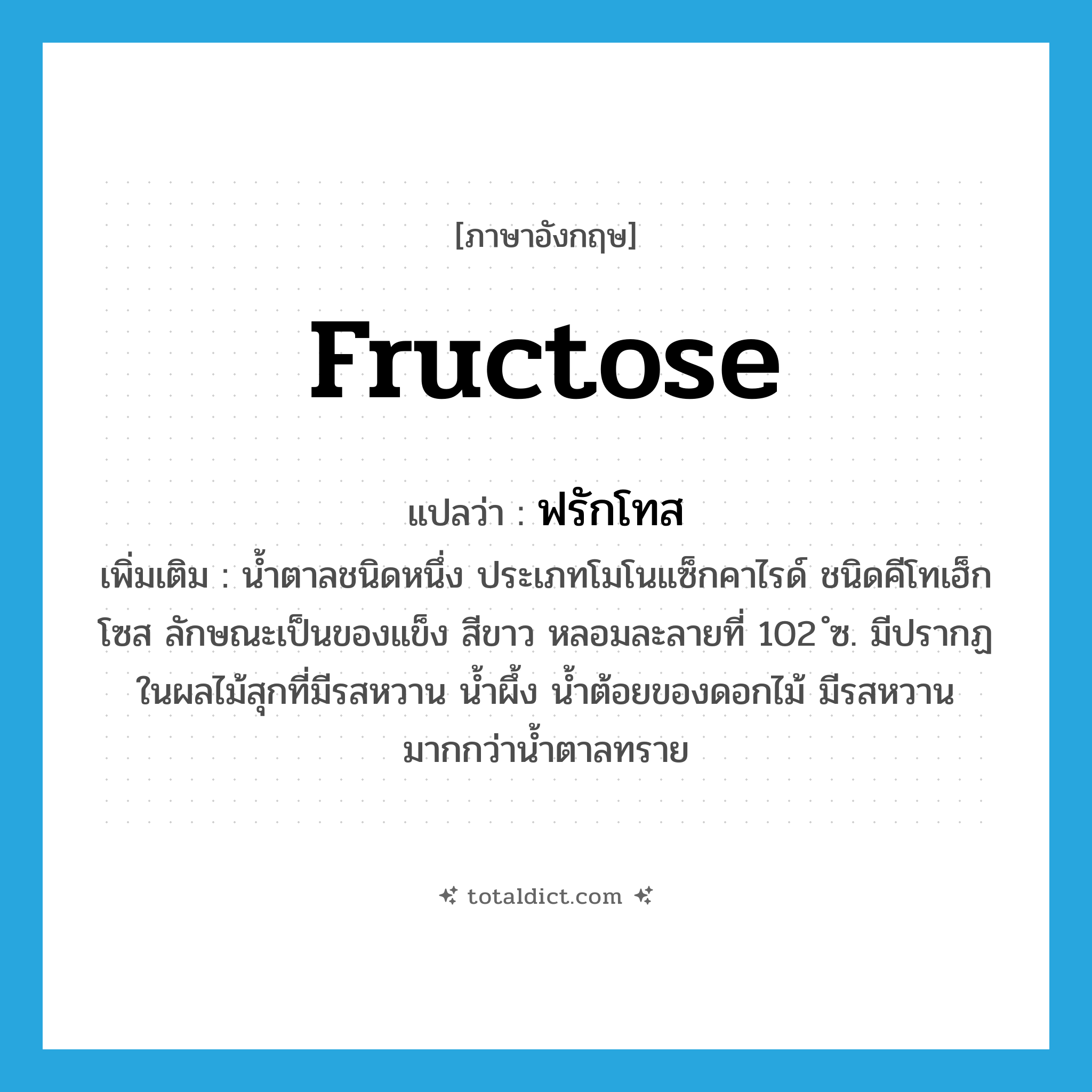 fructose แปลว่า?, คำศัพท์ภาษาอังกฤษ fructose แปลว่า ฟรักโทส ประเภท N เพิ่มเติม น้ำตาลชนิดหนึ่ง ประเภทโมโนแซ็กคาไรด์ ชนิดคีโทเฮ็กโซส ลักษณะเป็นของแข็ง สีขาว หลอมละลายที่ 102 ํซ. มีปรากฏในผลไม้สุกที่มีรสหวาน น้ำผึ้ง น้ำต้อยของดอกไม้ มีรสหวานมากกว่าน้ำตาลทราย หมวด N