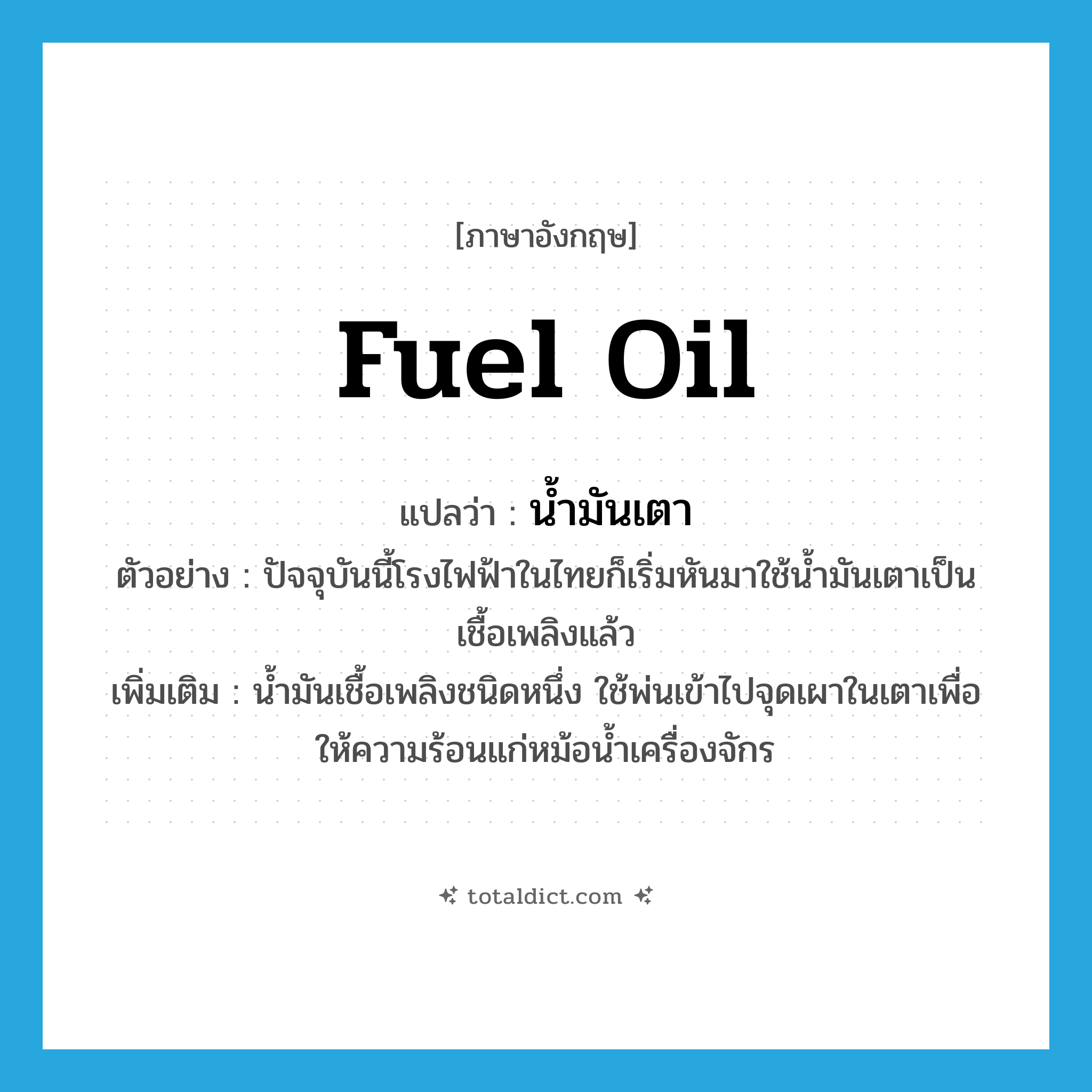 น้ำมันเตา ภาษาอังกฤษ?, คำศัพท์ภาษาอังกฤษ น้ำมันเตา แปลว่า fuel oil ประเภท N ตัวอย่าง ปัจจุบันนี้โรงไฟฟ้าในไทยก็เริ่มหันมาใช้น้ำมันเตาเป็นเชื้อเพลิงแล้ว เพิ่มเติม น้ำมันเชื้อเพลิงชนิดหนึ่ง ใช้พ่นเข้าไปจุดเผาในเตาเพื่อให้ความร้อนแก่หม้อน้ำเครื่องจักร หมวด N