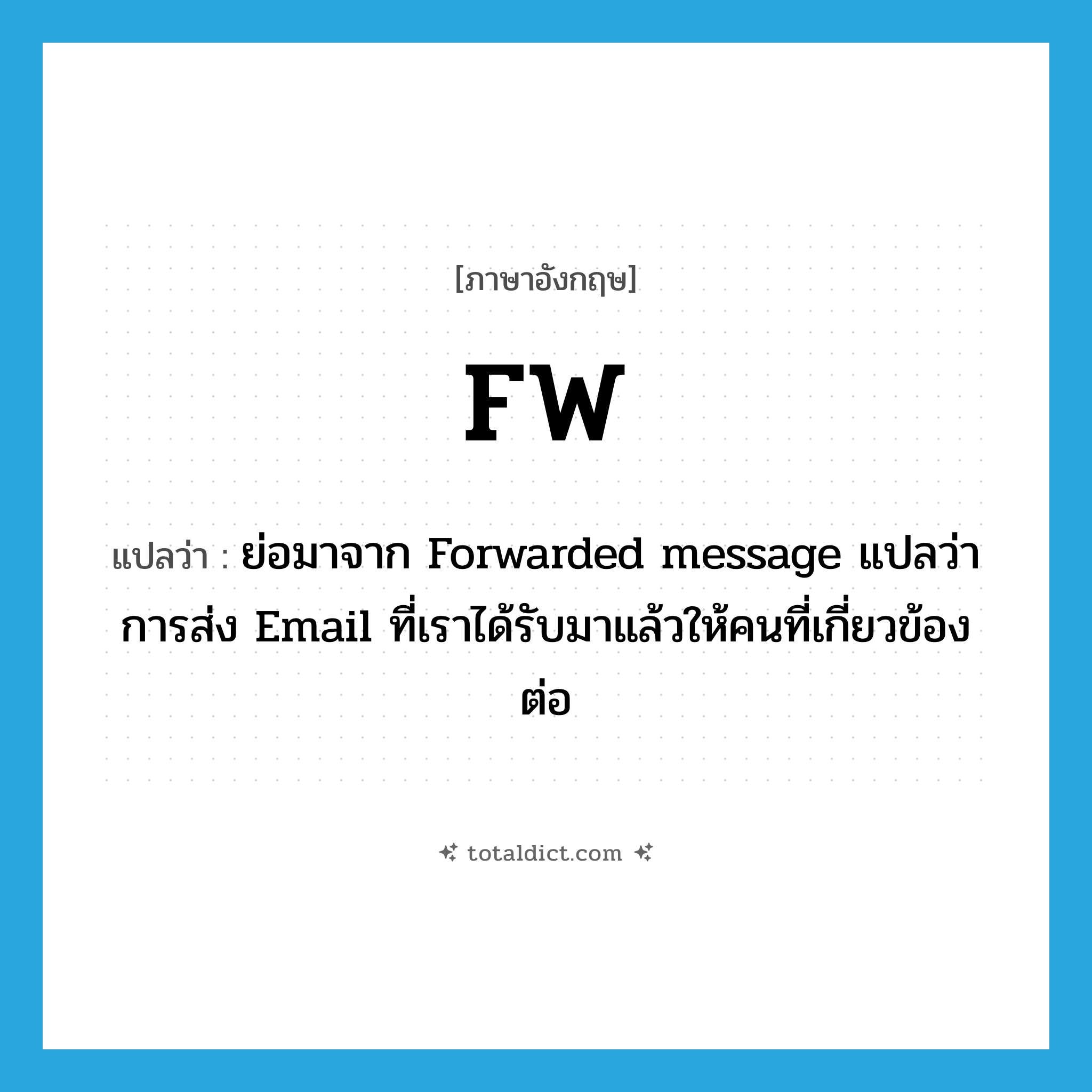 FW แปลว่า?, คำศัพท์ภาษาอังกฤษ FW แปลว่า ย่อมาจาก Forwarded message แปลว่า การส่ง Email ที่เราได้รับมาแล้วให้คนที่เกี่ยวข้องต่อ ประเภท abbr หมวด abbr