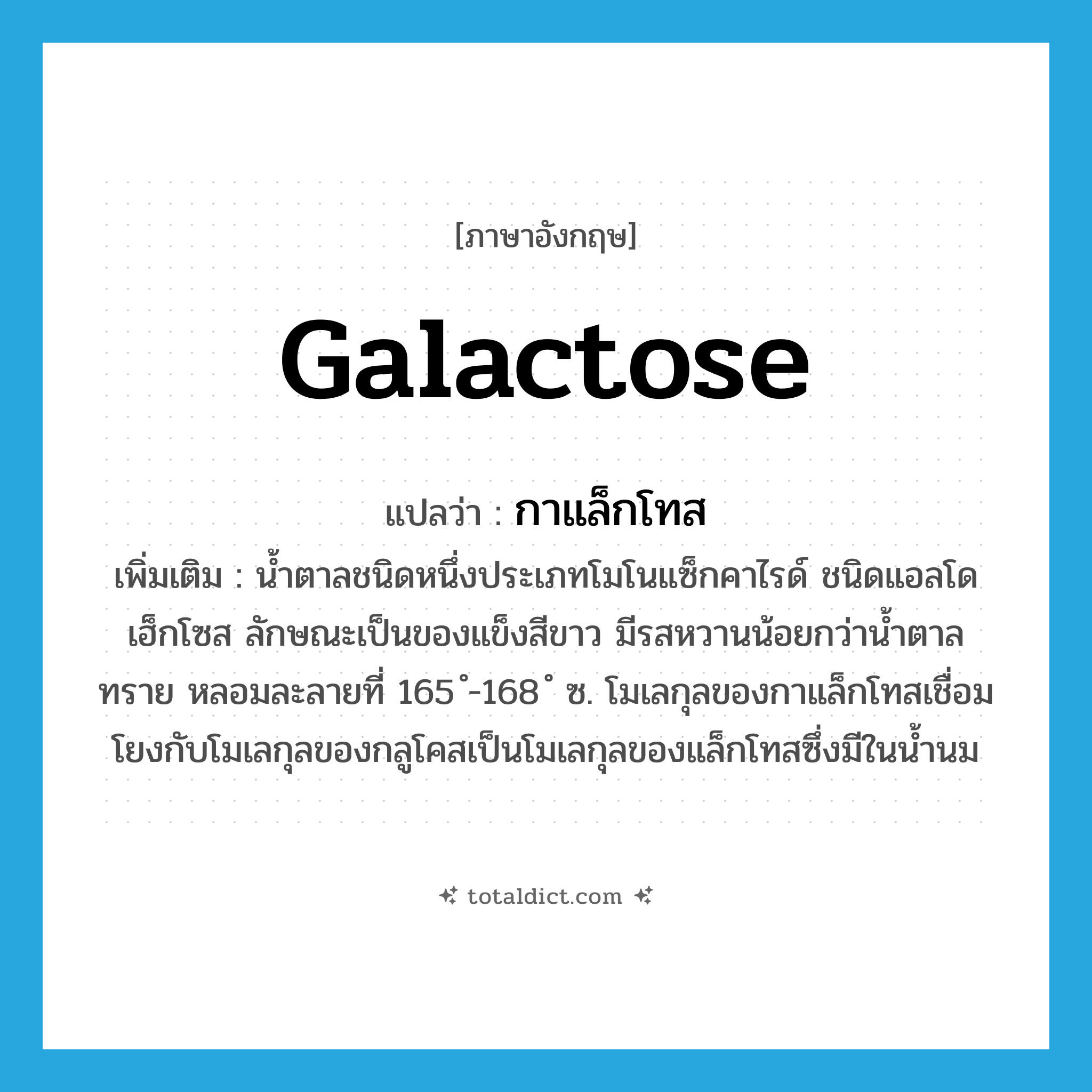 galactose แปลว่า?, คำศัพท์ภาษาอังกฤษ galactose แปลว่า กาแล็กโทส ประเภท N เพิ่มเติม น้ำตาลชนิดหนึ่งประเภทโมโนแซ็กคาไรด์ ชนิดแอลโดเฮ็กโซส ลักษณะเป็นของแข็งสีขาว มีรสหวานน้อยกว่าน้ำตาลทราย หลอมละลายที่ 165 ํ-168 ํ ซ. โมเลกุลของกาแล็กโทสเชื่อมโยงกับโมเลกุลของกลูโคสเป็นโมเลกุลของแล็กโทสซึ่งมีในน้ำนม หมวด N