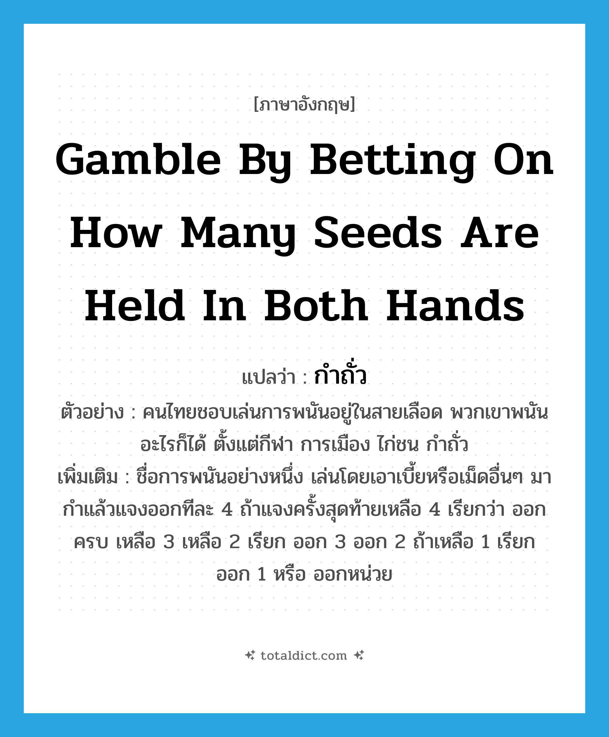 gamble by betting on how many seeds are held in both hands แปลว่า?, คำศัพท์ภาษาอังกฤษ gamble by betting on how many seeds are held in both hands แปลว่า กำถั่ว ประเภท N ตัวอย่าง คนไทยชอบเล่นการพนันอยู่ในสายเลือด พวกเขาพนันอะไรก็ได้ ตั้งแต่กีฬา การเมือง ไก่ชน กำถั่ว เพิ่มเติม ชื่อการพนันอย่างหนึ่ง เล่นโดยเอาเบี้ยหรือเม็ดอื่นๆ มากำแล้วแจงออกทีละ 4 ถ้าแจงครั้งสุดท้ายเหลือ 4 เรียกว่า ออกครบ เหลือ 3 เหลือ 2 เรียก ออก 3 ออก 2 ถ้าเหลือ 1 เรียก ออก 1 หรือ ออกหน่วย หมวด N