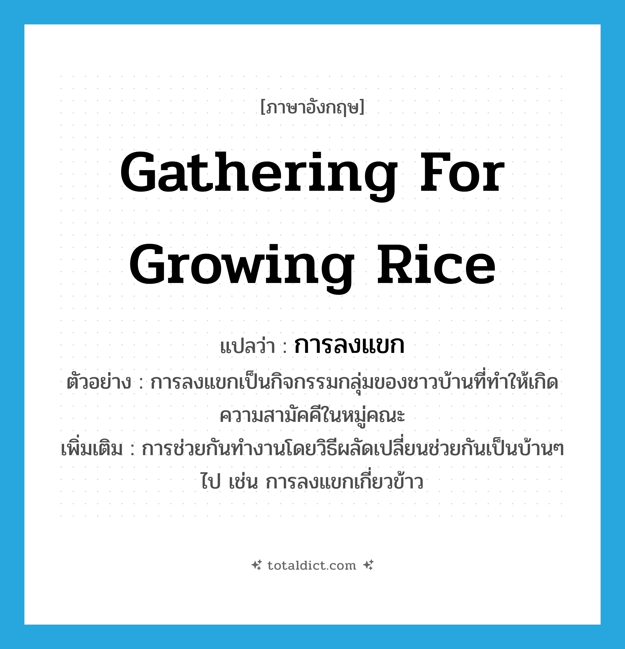 gathering for growing rice แปลว่า?, คำศัพท์ภาษาอังกฤษ gathering for growing rice แปลว่า การลงแขก ประเภท N ตัวอย่าง การลงแขกเป็นกิจกรรมกลุ่มของชาวบ้านที่ทำให้เกิดความสามัคคีในหมู่คณะ เพิ่มเติม การช่วยกันทำงานโดยวิธีผลัดเปลี่ยนช่วยกันเป็นบ้านๆ ไป เช่น การลงแขกเกี่ยวข้าว หมวด N
