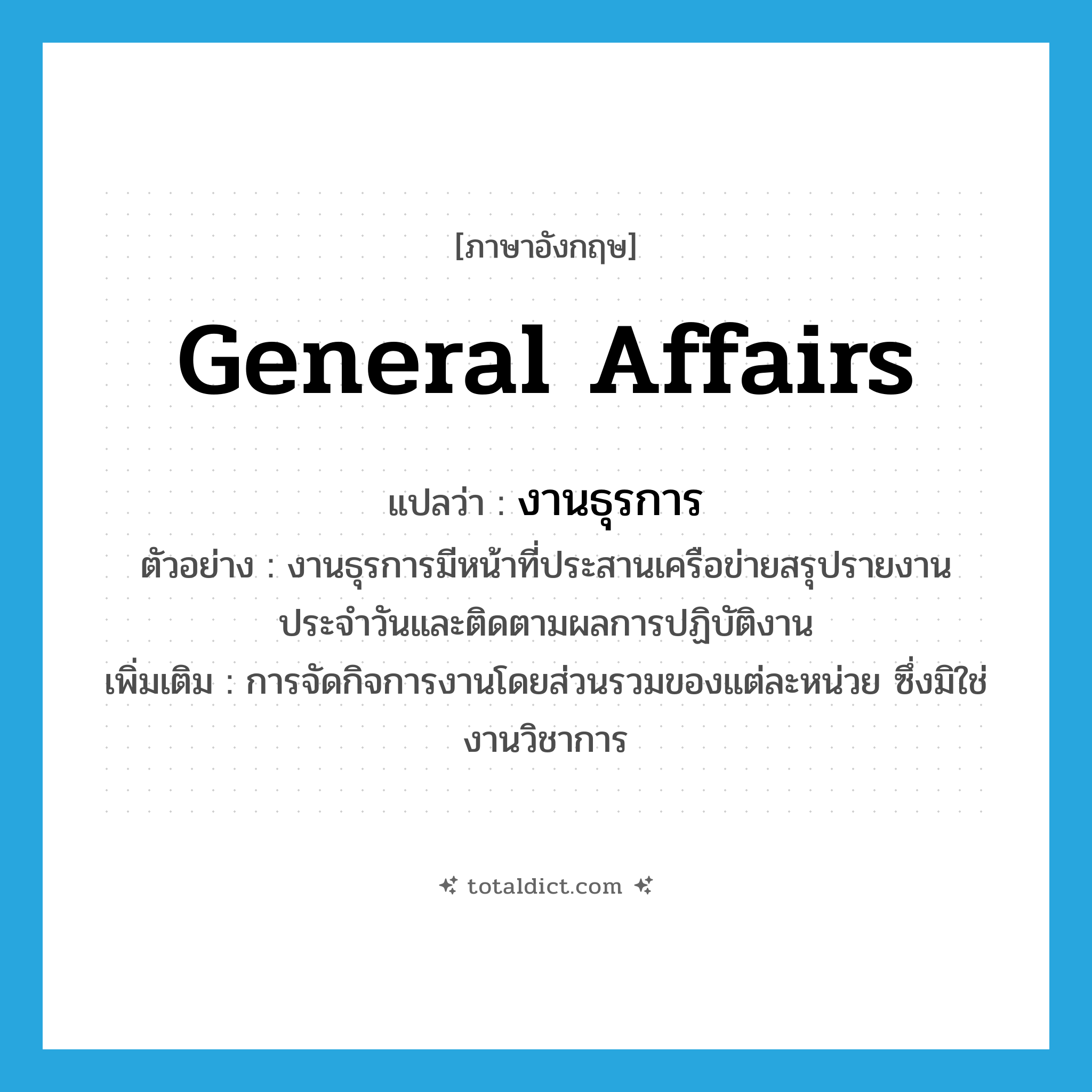 general affairs แปลว่า?, คำศัพท์ภาษาอังกฤษ general affairs แปลว่า งานธุรการ ประเภท N ตัวอย่าง งานธุรการมีหน้าที่ประสานเครือข่ายสรุปรายงานประจำวันและติดตามผลการปฏิบัติงาน เพิ่มเติม การจัดกิจการงานโดยส่วนรวมของแต่ละหน่วย ซึ่งมิใช่งานวิชาการ หมวด N