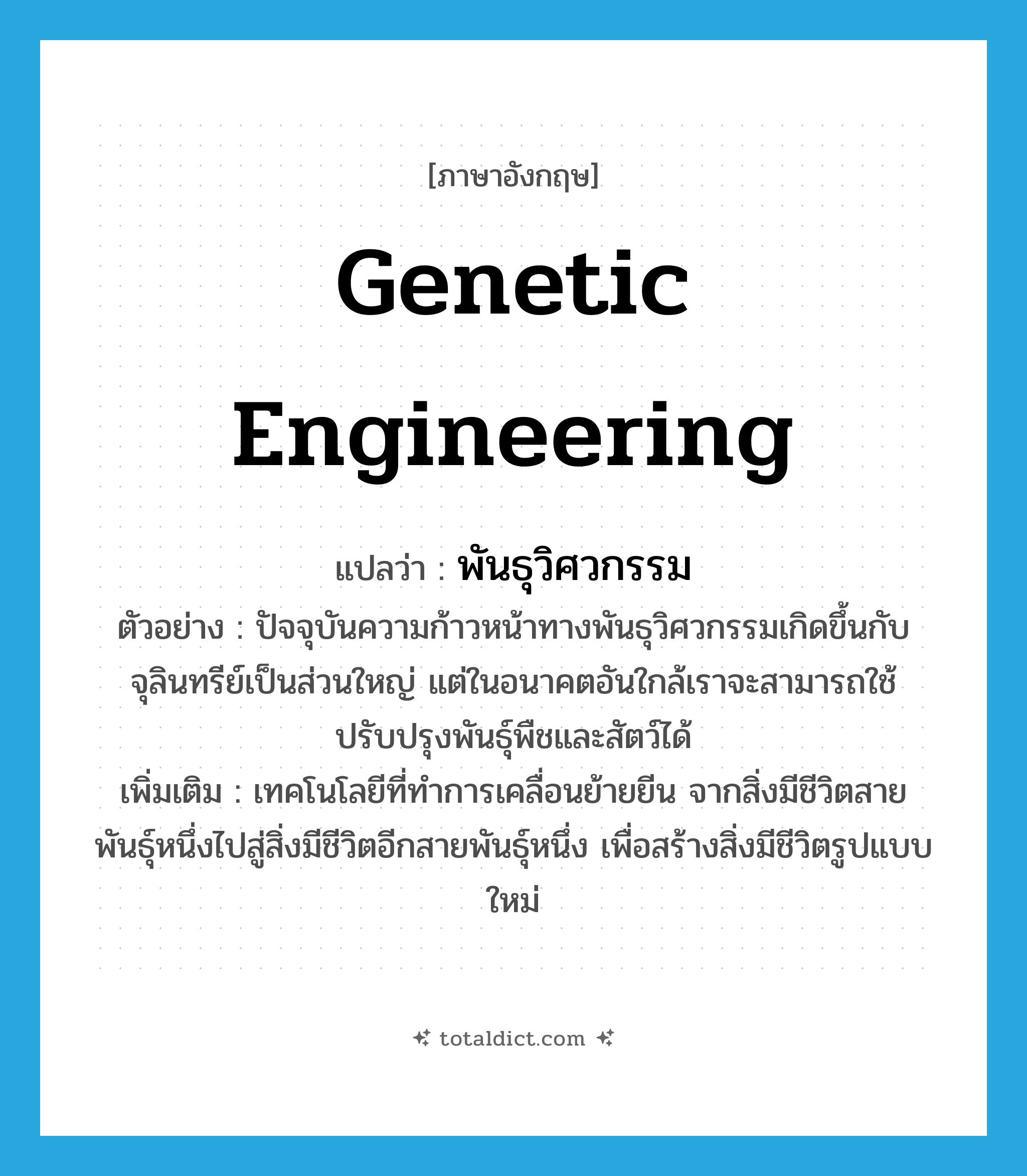 Genetic engineering แปลว่า?, คำศัพท์ภาษาอังกฤษ genetic engineering แปลว่า พันธุวิศวกรรม ประเภท N ตัวอย่าง ปัจจุบันความก้าวหน้าทางพันธุวิศวกรรมเกิดขึ้นกับจุลินทรีย์เป็นส่วนใหญ่ แต่ในอนาคตอันใกล้เราจะสามารถใช้ปรับปรุงพันธุ์พืชและสัตว์ได้ เพิ่มเติม เทคโนโลยีที่ทำการเคลื่อนย้ายยีน จากสิ่งมีชีวิตสายพันธุ์หนึ่งไปสู่สิ่งมีชีวิตอีกสายพันธุ์หนึ่ง เพื่อสร้างสิ่งมีชีวิตรูปแบบใหม่ หมวด N