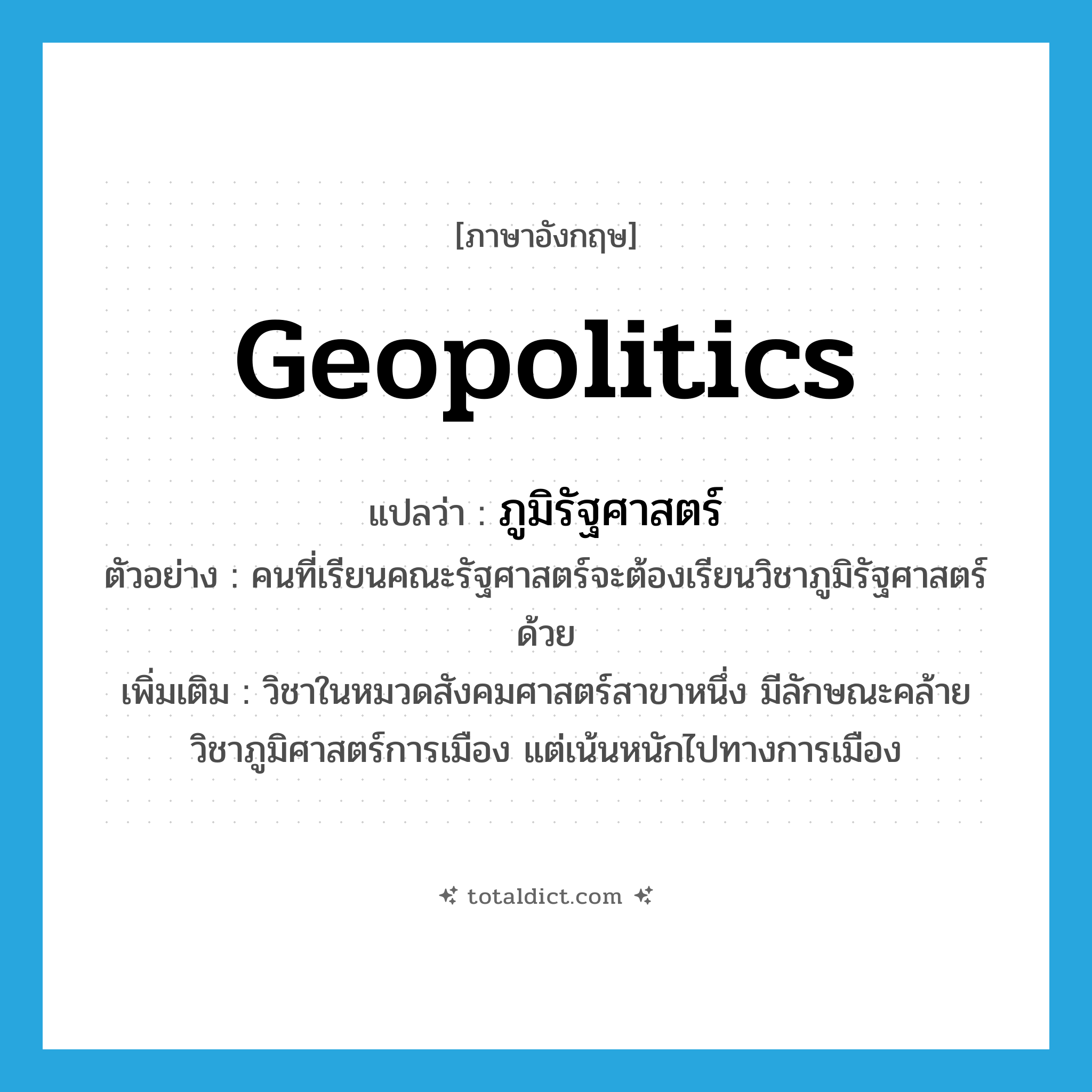 geopolitics แปลว่า?, คำศัพท์ภาษาอังกฤษ geopolitics แปลว่า ภูมิรัฐศาสตร์ ประเภท N ตัวอย่าง คนที่เรียนคณะรัฐศาสตร์จะต้องเรียนวิชาภูมิรัฐศาสตร์ด้วย เพิ่มเติม วิชาในหมวดสังคมศาสตร์สาขาหนึ่ง มีลักษณะคล้ายวิชาภูมิศาสตร์การเมือง แต่เน้นหนักไปทางการเมือง หมวด N