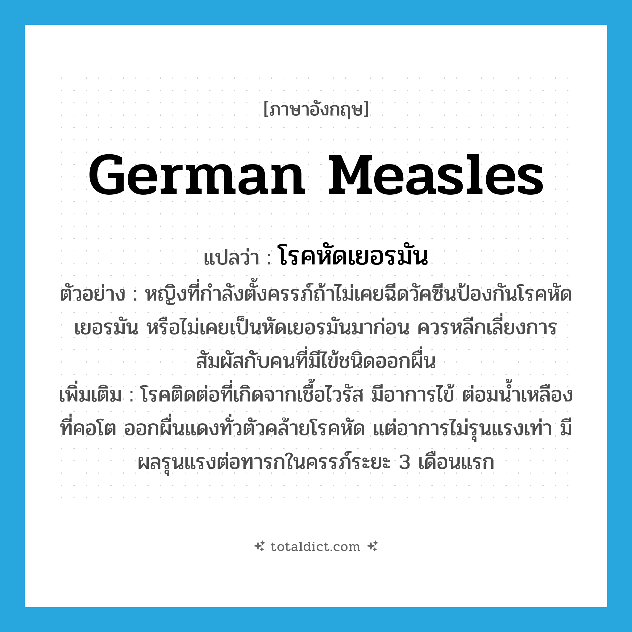 German measles แปลว่า?, คำศัพท์ภาษาอังกฤษ German measles แปลว่า โรคหัดเยอรมัน ประเภท N ตัวอย่าง หญิงที่กำลังตั้งครรภ์ถ้าไม่เคยฉีดวัคซีนป้องกันโรคหัดเยอรมัน หรือไม่เคยเป็นหัดเยอรมันมาก่อน ควรหลีกเลี่ยงการสัมผัสกับคนที่มีไข้ชนิดออกผื่น เพิ่มเติม โรคติดต่อที่เกิดจากเชื้อไวรัส มีอาการไข้ ต่อมน้ำเหลืองที่คอโต ออกผื่นแดงทั่วตัวคล้ายโรคหัด แต่อาการไม่รุนแรงเท่า มีผลรุนแรงต่อทารกในครรภ์ระยะ 3 เดือนแรก หมวด N