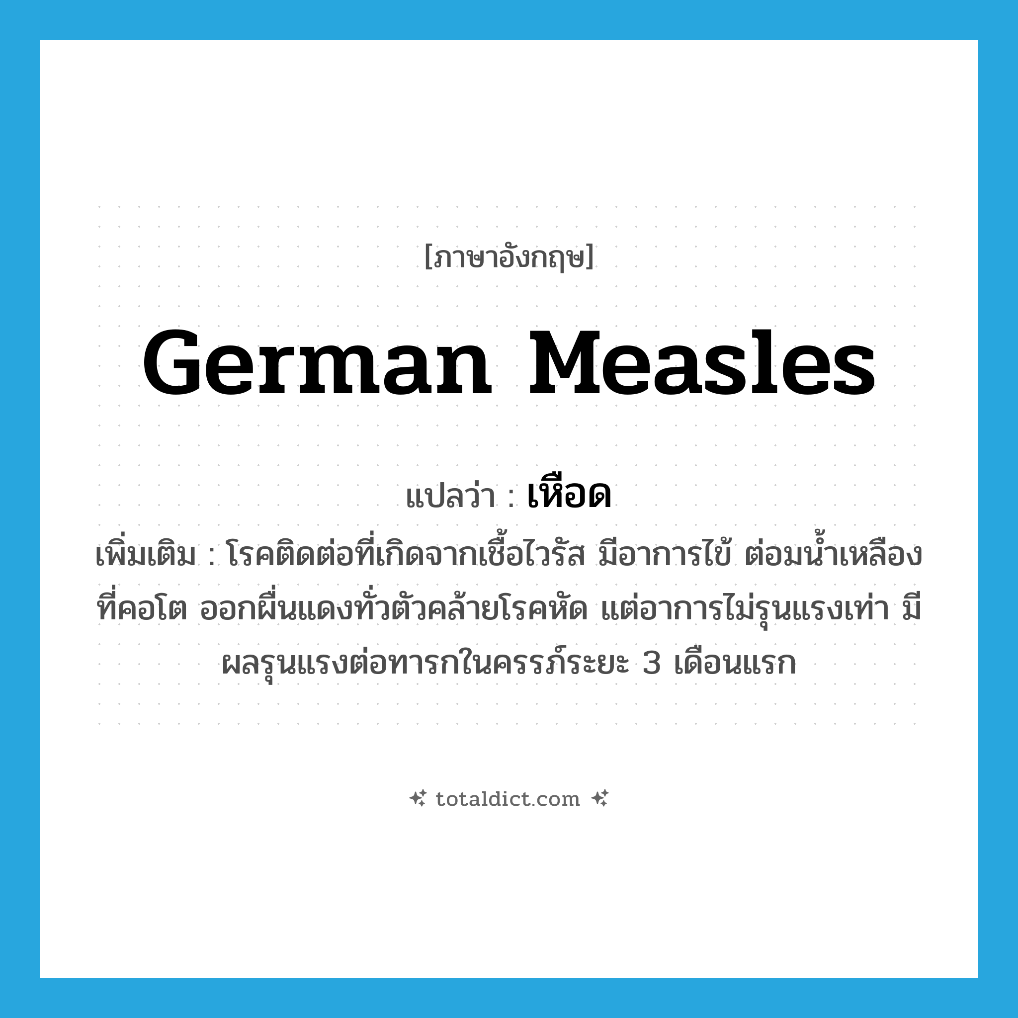 German measles แปลว่า?, คำศัพท์ภาษาอังกฤษ German measles แปลว่า เหือด ประเภท N เพิ่มเติม โรคติดต่อที่เกิดจากเชื้อไวรัส มีอาการไข้ ต่อมน้ำเหลืองที่คอโต ออกผื่นแดงทั่วตัวคล้ายโรคหัด แต่อาการไม่รุนแรงเท่า มีผลรุนแรงต่อทารกในครรภ์ระยะ 3 เดือนแรก หมวด N