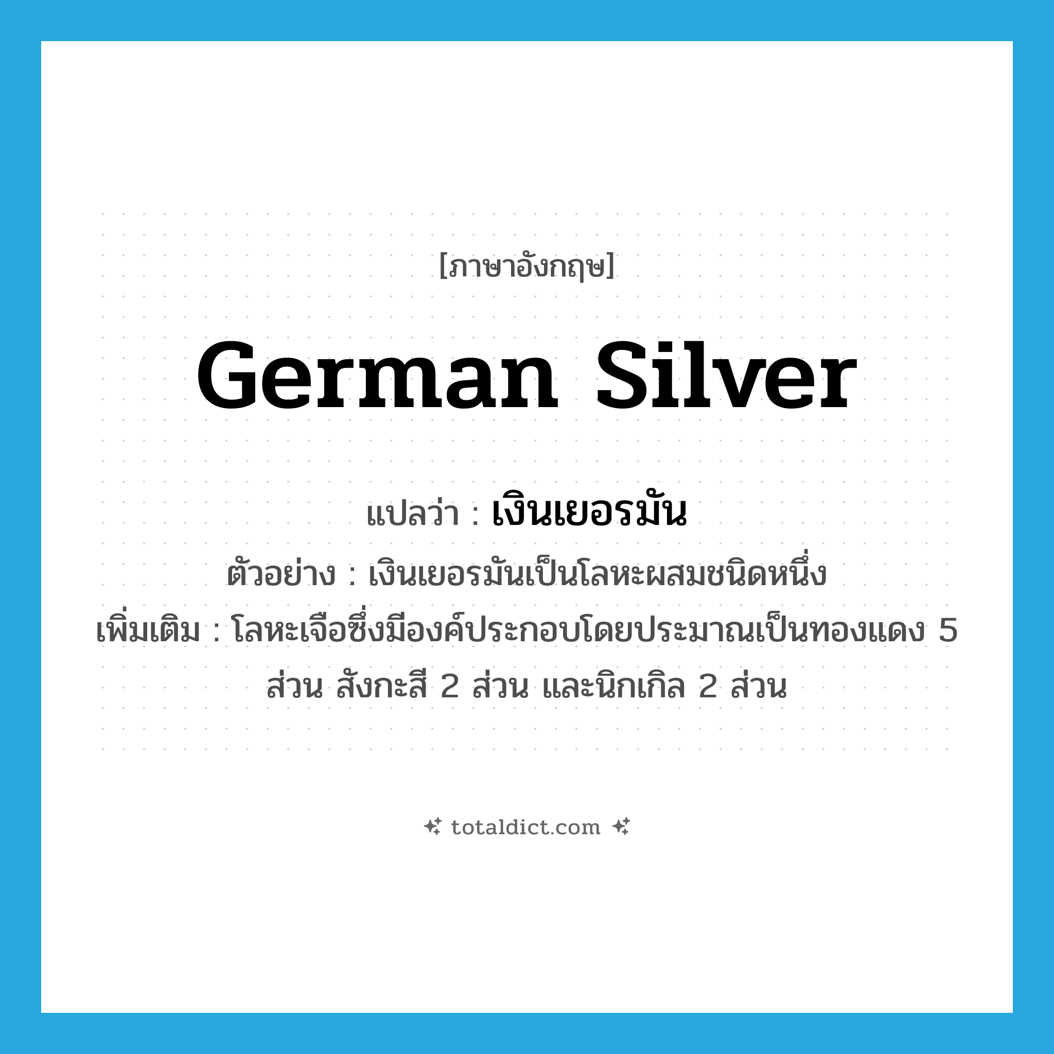 German silver แปลว่า?, คำศัพท์ภาษาอังกฤษ German silver แปลว่า เงินเยอรมัน ประเภท N ตัวอย่าง เงินเยอรมันเป็นโลหะผสมชนิดหนึ่ง เพิ่มเติม โลหะเจือซึ่งมีองค์ประกอบโดยประมาณเป็นทองแดง 5 ส่วน สังกะสี 2 ส่วน และนิกเกิล 2 ส่วน หมวด N