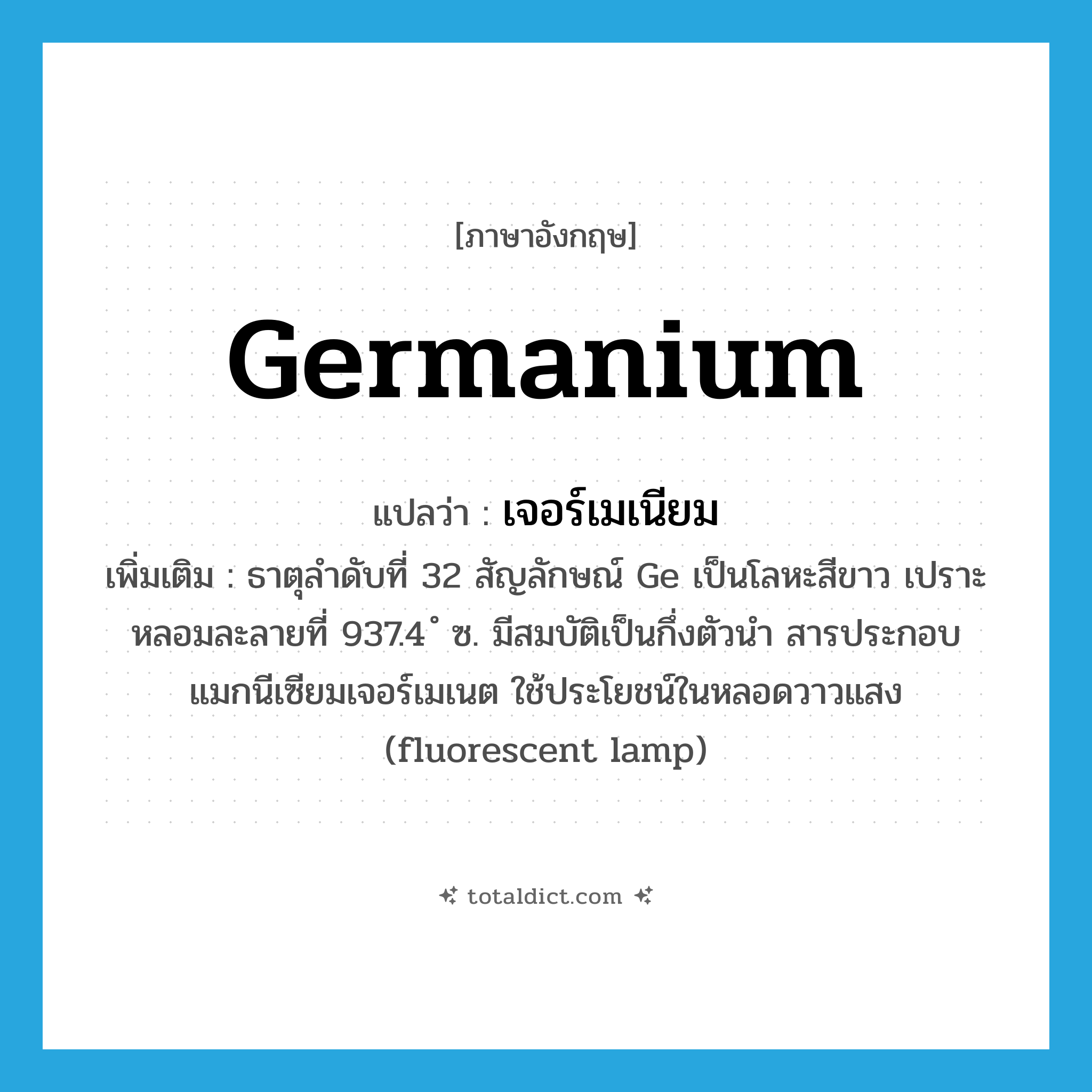 germanium แปลว่า?, คำศัพท์ภาษาอังกฤษ germanium แปลว่า เจอร์เมเนียม ประเภท N เพิ่มเติม ธาตุลำดับที่ 32 สัญลักษณ์ Ge เป็นโลหะสีขาว เปราะ หลอมละลายที่ 937.4 ํ ซ. มีสมบัติเป็นกึ่งตัวนำ สารประกอบแมกนีเซียมเจอร์เมเนต ใช้ประโยชน์ในหลอดวาวแสง (fluorescent lamp) หมวด N