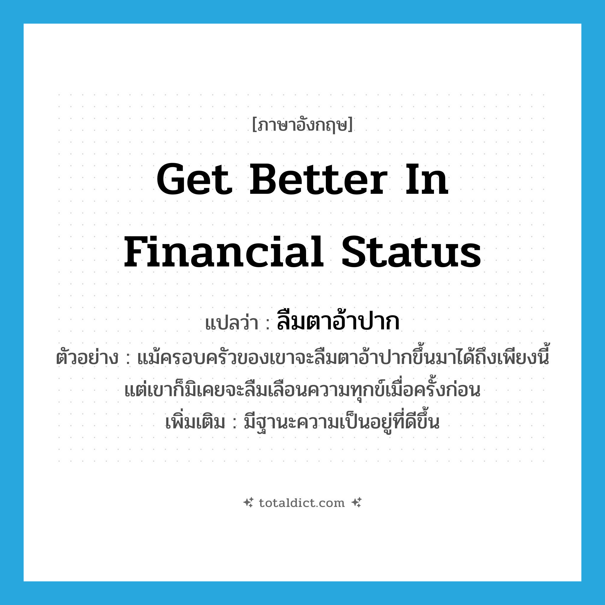 get better in financial status แปลว่า?, คำศัพท์ภาษาอังกฤษ get better in financial status แปลว่า ลืมตาอ้าปาก ประเภท V ตัวอย่าง แม้ครอบครัวของเขาจะลืมตาอ้าปากขึ้นมาได้ถึงเพียงนี้ แต่เขาก็มิเคยจะลืมเลือนความทุกข์เมื่อครั้งก่อน เพิ่มเติม มีฐานะความเป็นอยู่ที่ดีขึ้น หมวด V