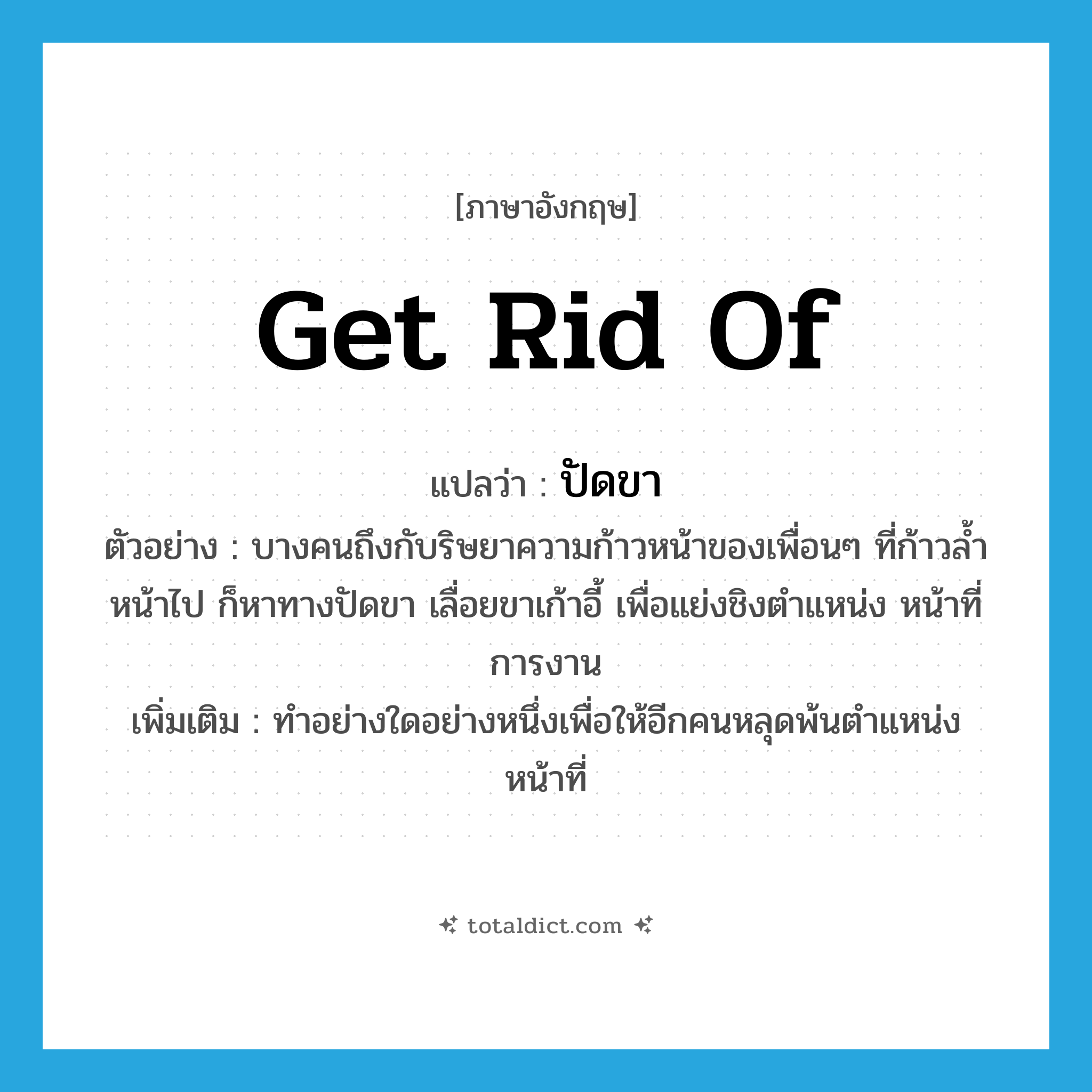 get rid of แปลว่า?, คำศัพท์ภาษาอังกฤษ get rid of แปลว่า ปัดขา ประเภท V ตัวอย่าง บางคนถึงกับริษยาความก้าวหน้าของเพื่อนๆ ที่ก้าวล้ำหน้าไป ก็หาทางปัดขา เลื่อยขาเก้าอี้ เพื่อแย่งชิงตำแหน่ง หน้าที่การงาน เพิ่มเติม ทำอย่างใดอย่างหนึ่งเพื่อให้อีกคนหลุดพ้นตำแหน่งหน้าที่ หมวด V