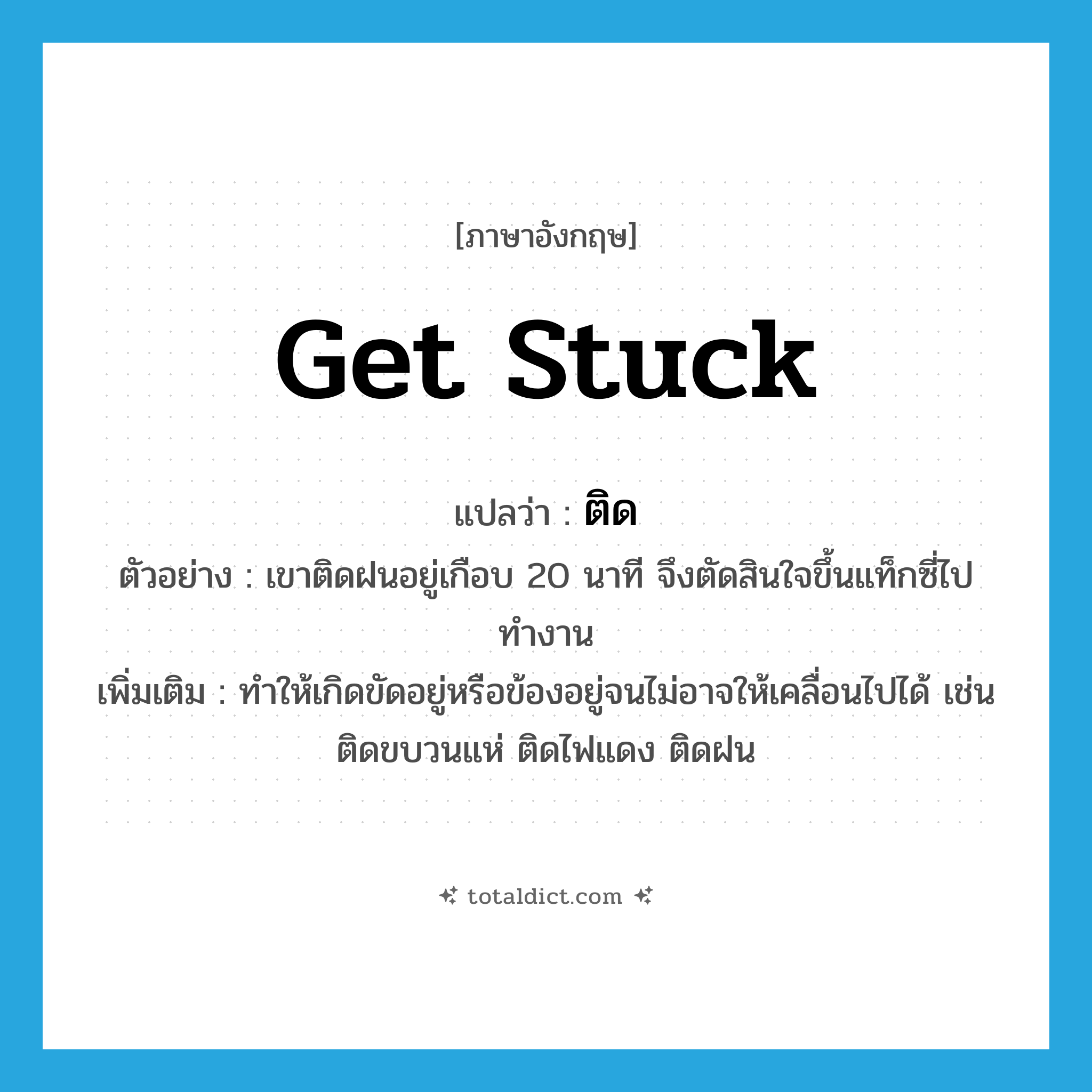 ติด ภาษาอังกฤษ?, คำศัพท์ภาษาอังกฤษ ติด แปลว่า get stuck ประเภท V ตัวอย่าง เขาติดฝนอยู่เกือบ 20 นาที จึงตัดสินใจขึ้นแท็กซี่ไปทำงาน เพิ่มเติม ทำให้เกิดขัดอยู่หรือข้องอยู่จนไม่อาจให้เคลื่อนไปได้ เช่น ติดขบวนแห่ ติดไฟแดง ติดฝน หมวด V