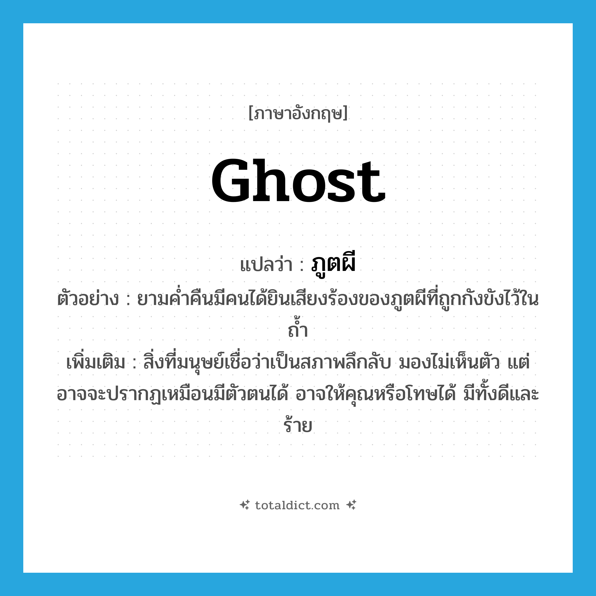 ghost แปลว่า?, คำศัพท์ภาษาอังกฤษ ghost แปลว่า ภูตผี ประเภท N ตัวอย่าง ยามค่ำคืนมีคนได้ยินเสียงร้องของภูตผีที่ถูกกังขังไว้ในถ้ำ เพิ่มเติม สิ่งที่มนุษย์เชื่อว่าเป็นสภาพลึกลับ มองไม่เห็นตัว แต่อาจจะปรากฏเหมือนมีตัวตนได้ อาจให้คุณหรือโทษได้ มีทั้งดีและร้าย หมวด N