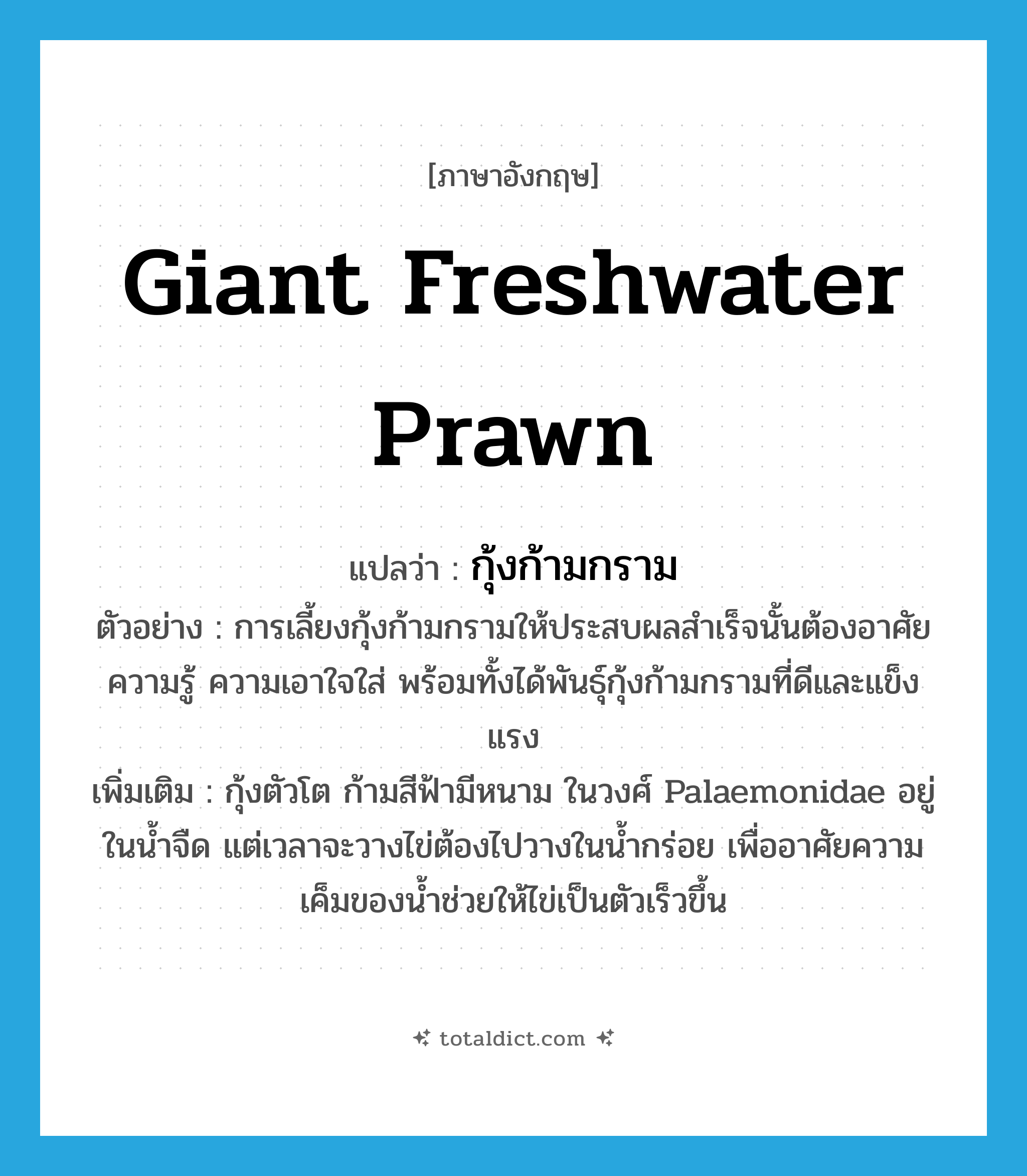 giant freshwater prawn แปลว่า?, คำศัพท์ภาษาอังกฤษ giant freshwater prawn แปลว่า กุ้งก้ามกราม ประเภท N ตัวอย่าง การเลี้ยงกุ้งก้ามกรามให้ประสบผลสำเร็จนั้นต้องอาศัยความรู้ ความเอาใจใส่ พร้อมทั้งได้พันธุ์กุ้งก้ามกรามที่ดีและแข็งแรง เพิ่มเติม กุ้งตัวโต ก้ามสีฟ้ามีหนาม ในวงศ์ Palaemonidae อยู่ในน้ำจืด แต่เวลาจะวางไข่ต้องไปวางในน้ำกร่อย เพื่ออาศัยความเค็มของน้ำช่วยให้ไข่เป็นตัวเร็วขึ้น หมวด N
