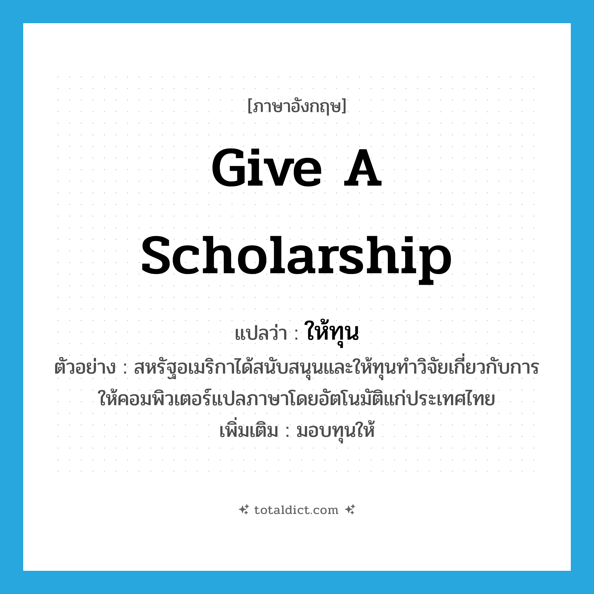 give a scholarship แปลว่า?, คำศัพท์ภาษาอังกฤษ give a scholarship แปลว่า ให้ทุน ประเภท V ตัวอย่าง สหรัฐอเมริกาได้สนับสนุนและให้ทุนทำวิจัยเกี่ยวกับการให้คอมพิวเตอร์แปลภาษาโดยอัตโนมัติแก่ประเทศไทย เพิ่มเติม มอบทุนให้ หมวด V