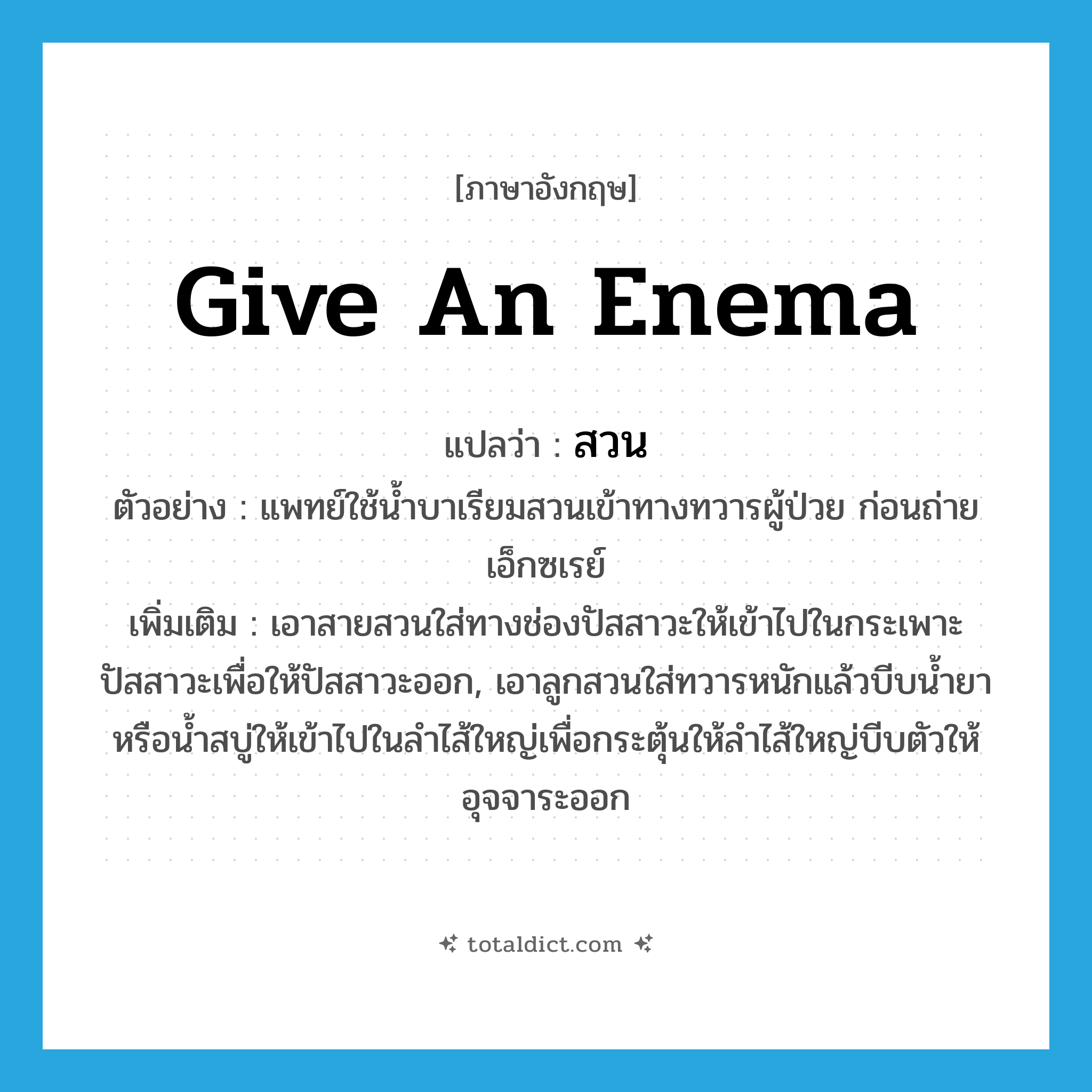 give an enema แปลว่า?, คำศัพท์ภาษาอังกฤษ give an enema แปลว่า สวน ประเภท V ตัวอย่าง แพทย์ใช้น้ำบาเรียมสวนเข้าทางทวารผู้ป่วย ก่อนถ่ายเอ็กซเรย์ เพิ่มเติม เอาสายสวนใส่ทางช่องปัสสาวะให้เข้าไปในกระเพาะปัสสาวะเพื่อให้ปัสสาวะออก, เอาลูกสวนใส่ทวารหนักแล้วบีบน้ำยาหรือน้ำสบู่ให้เข้าไปในลำไส้ใหญ่เพื่อกระตุ้นให้ลำไส้ใหญ่บีบตัวให้อุจจาระออก หมวด V