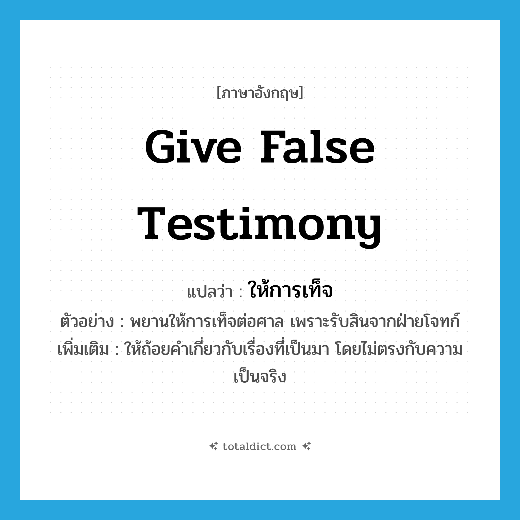 give false testimony แปลว่า?, คำศัพท์ภาษาอังกฤษ give false testimony แปลว่า ให้การเท็จ ประเภท V ตัวอย่าง พยานให้การเท็จต่อศาล เพราะรับสินจากฝ่ายโจทก์ เพิ่มเติม ให้ถ้อยคำเกี่ยวกับเรื่องที่เป็นมา โดยไม่ตรงกับความเป็นจริง หมวด V