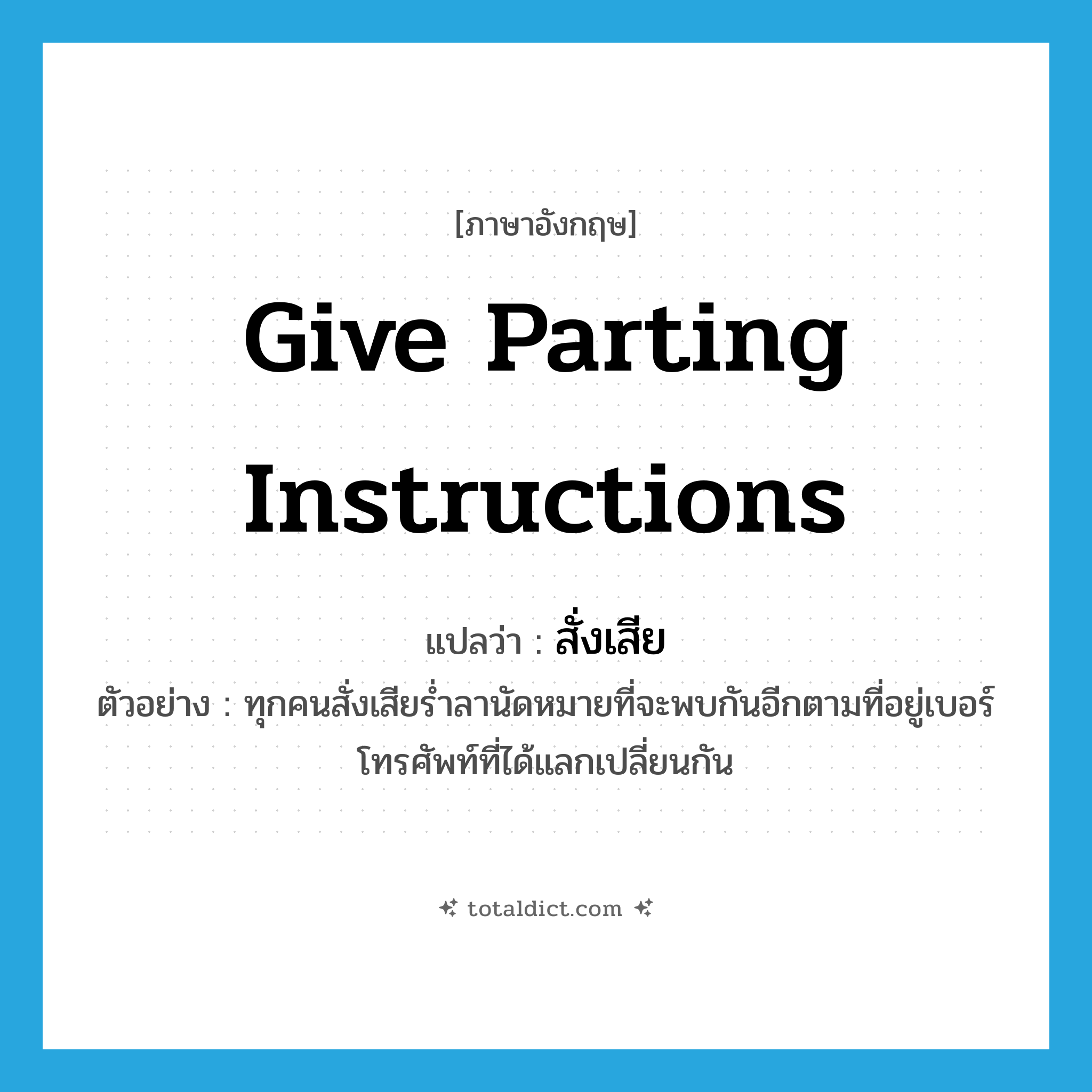give parting instructions แปลว่า?, คำศัพท์ภาษาอังกฤษ give parting instructions แปลว่า สั่งเสีย ประเภท V ตัวอย่าง ทุกคนสั่งเสียร่ำลานัดหมายที่จะพบกันอีกตามที่อยู่เบอร์โทรศัพท์ที่ได้แลกเปลี่ยนกัน หมวด V
