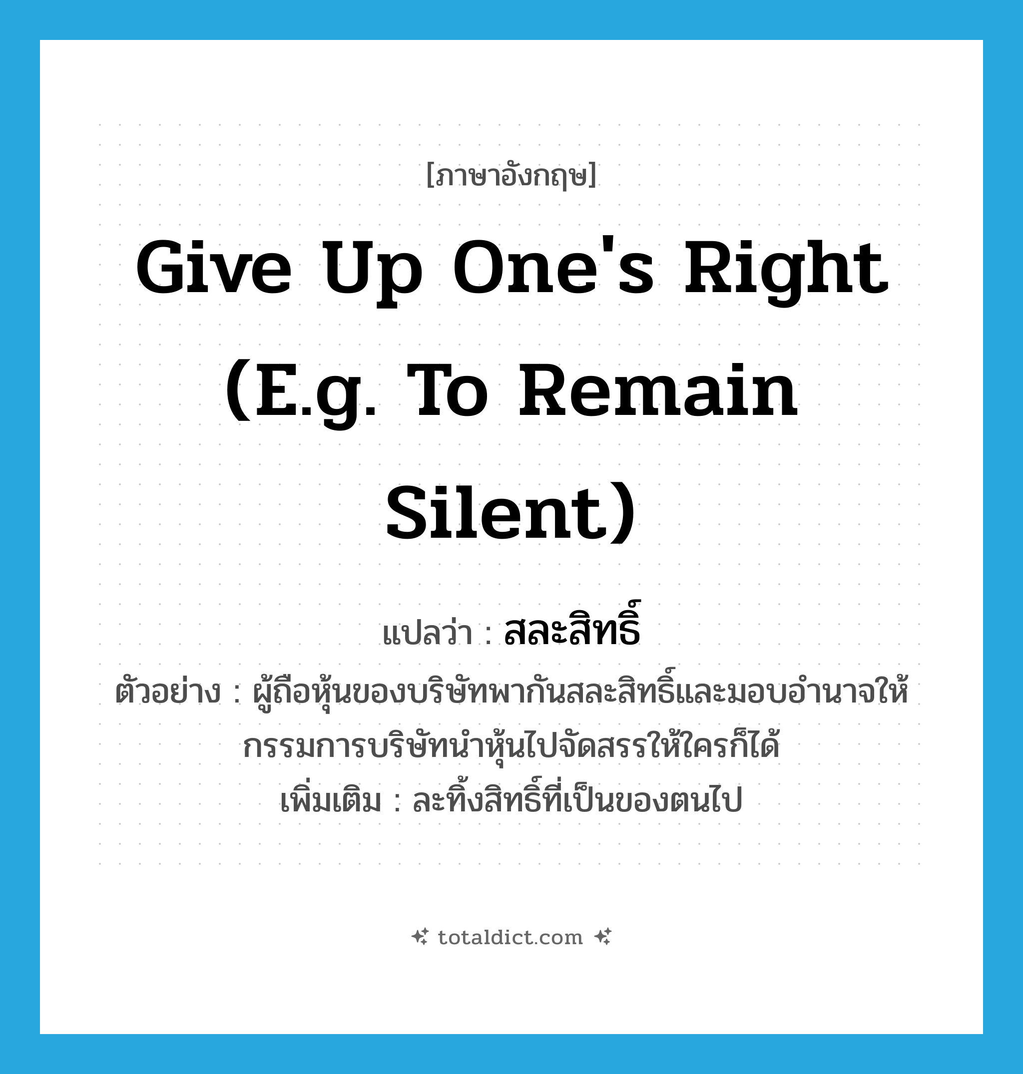 give up one&#39;s right (e.g. to remain silent) แปลว่า?, คำศัพท์ภาษาอังกฤษ give up one&#39;s right (e.g. to remain silent) แปลว่า สละสิทธิ์ ประเภท V ตัวอย่าง ผู้ถือหุ้นของบริษัทพากันสละสิทธิ์และมอบอำนาจให้กรรมการบริษัทนำหุ้นไปจัดสรรให้ใครก็ได้ เพิ่มเติม ละทิ้งสิทธิ์ที่เป็นของตนไป หมวด V
