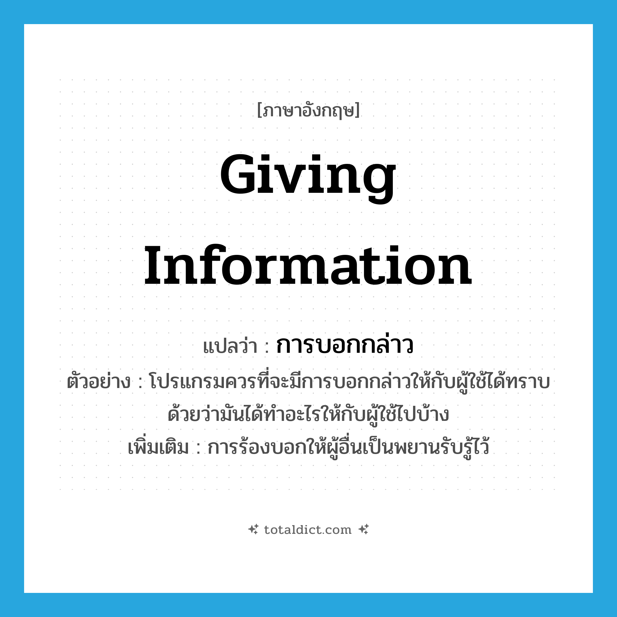 giving information แปลว่า?, คำศัพท์ภาษาอังกฤษ giving information แปลว่า การบอกกล่าว ประเภท N ตัวอย่าง โปรแกรมควรที่จะมีการบอกกล่าวให้กับผู้ใช้ได้ทราบด้วยว่ามันได้ทำอะไรให้กับผู้ใช้ไปบ้าง เพิ่มเติม การร้องบอกให้ผู้อื่นเป็นพยานรับรู้ไว้ หมวด N