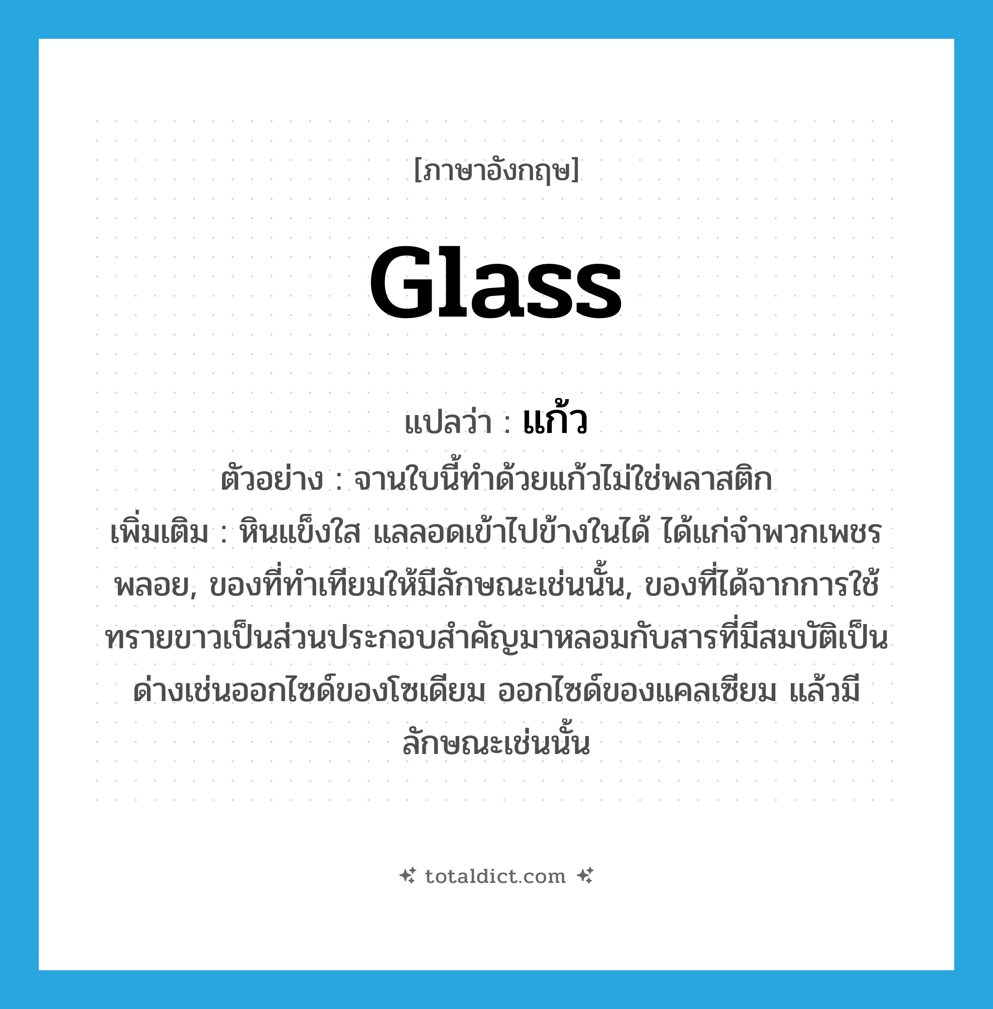 แก้ว ภาษาอังกฤษ?, คำศัพท์ภาษาอังกฤษ แก้ว แปลว่า glass ประเภท N ตัวอย่าง จานใบนี้ทำด้วยแก้วไม่ใช่พลาสติก เพิ่มเติม หินแข็งใส แลลอดเข้าไปข้างในได้ ได้แก่จำพวกเพชรพลอย, ของที่ทำเทียมให้มีลักษณะเช่นนั้น, ของที่ได้จากการใช้ทรายขาวเป็นส่วนประกอบสำคัญมาหลอมกับสารที่มีสมบัติเป็นด่างเช่นออกไซด์ของโซเดียม ออกไซด์ของแคลเซียม แล้วมีลักษณะเช่นนั้น หมวด N