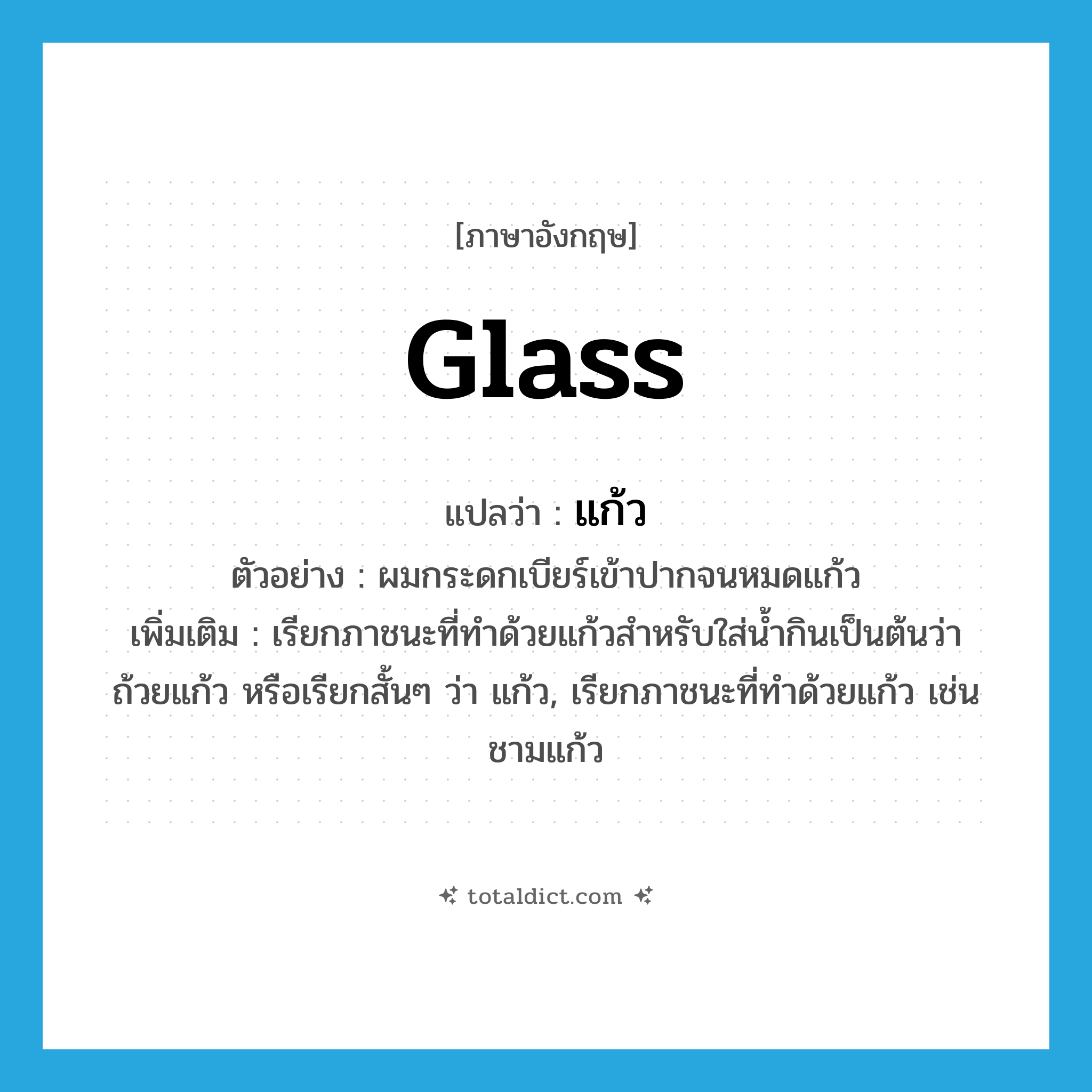 แก้ว ภาษาอังกฤษ?, คำศัพท์ภาษาอังกฤษ แก้ว แปลว่า glass ประเภท N ตัวอย่าง ผมกระดกเบียร์เข้าปากจนหมดแก้ว เพิ่มเติม เรียกภาชนะที่ทำด้วยแก้วสำหรับใส่น้ำกินเป็นต้นว่า ถ้วยแก้ว หรือเรียกสั้นๆ ว่า แก้ว, เรียกภาชนะที่ทำด้วยแก้ว เช่น ชามแก้ว หมวด N