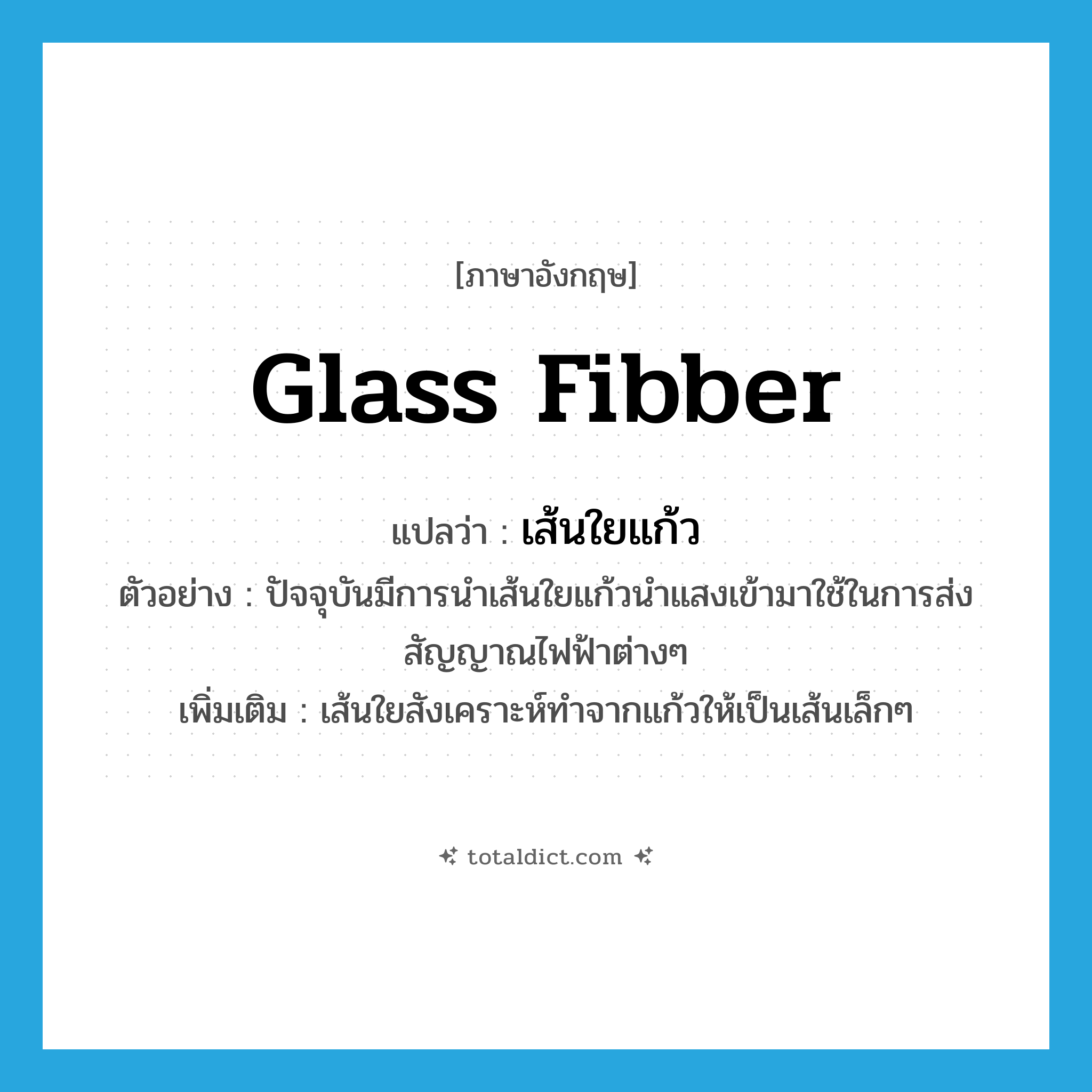 glass fibber แปลว่า?, คำศัพท์ภาษาอังกฤษ glass fibber แปลว่า เส้นใยแก้ว ประเภท N ตัวอย่าง ปัจจุบันมีการนำเส้นใยแก้วนำแสงเข้ามาใช้ในการส่งสัญญาณไฟฟ้าต่างๆ เพิ่มเติม เส้นใยสังเคราะห์ทำจากแก้วให้เป็นเส้นเล็กๆ หมวด N
