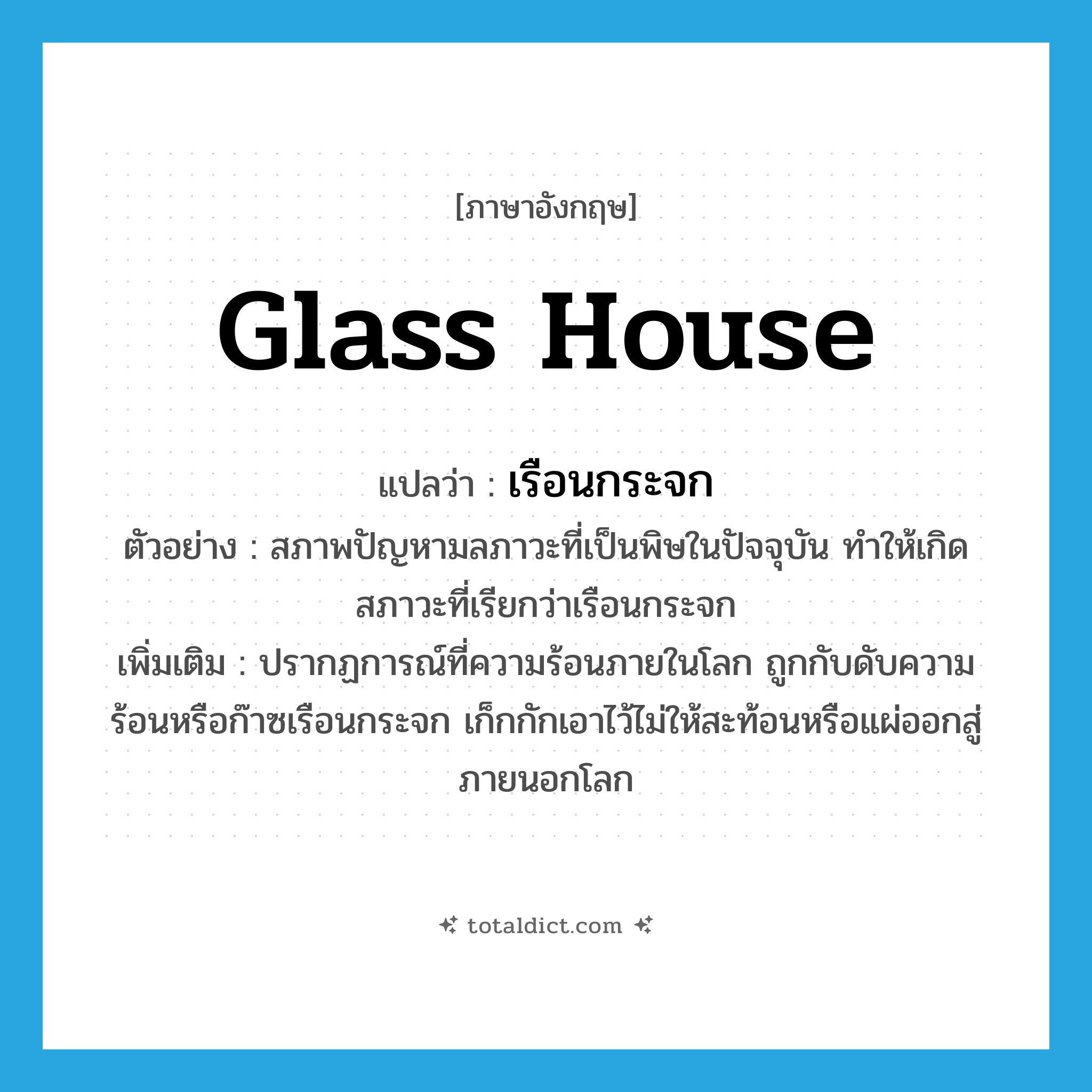 glass house แปลว่า?, คำศัพท์ภาษาอังกฤษ glass house แปลว่า เรือนกระจก ประเภท N ตัวอย่าง สภาพปัญหามลภาวะที่เป็นพิษในปัจจุบัน ทำให้เกิดสภาวะที่เรียกว่าเรือนกระจก เพิ่มเติม ปรากฏการณ์ที่ความร้อนภายในโลก ถูกกับดับความร้อนหรือก๊าซเรือนกระจก เก็กกักเอาไว้ไม่ให้สะท้อนหรือแผ่ออกสู่ภายนอกโลก หมวด N