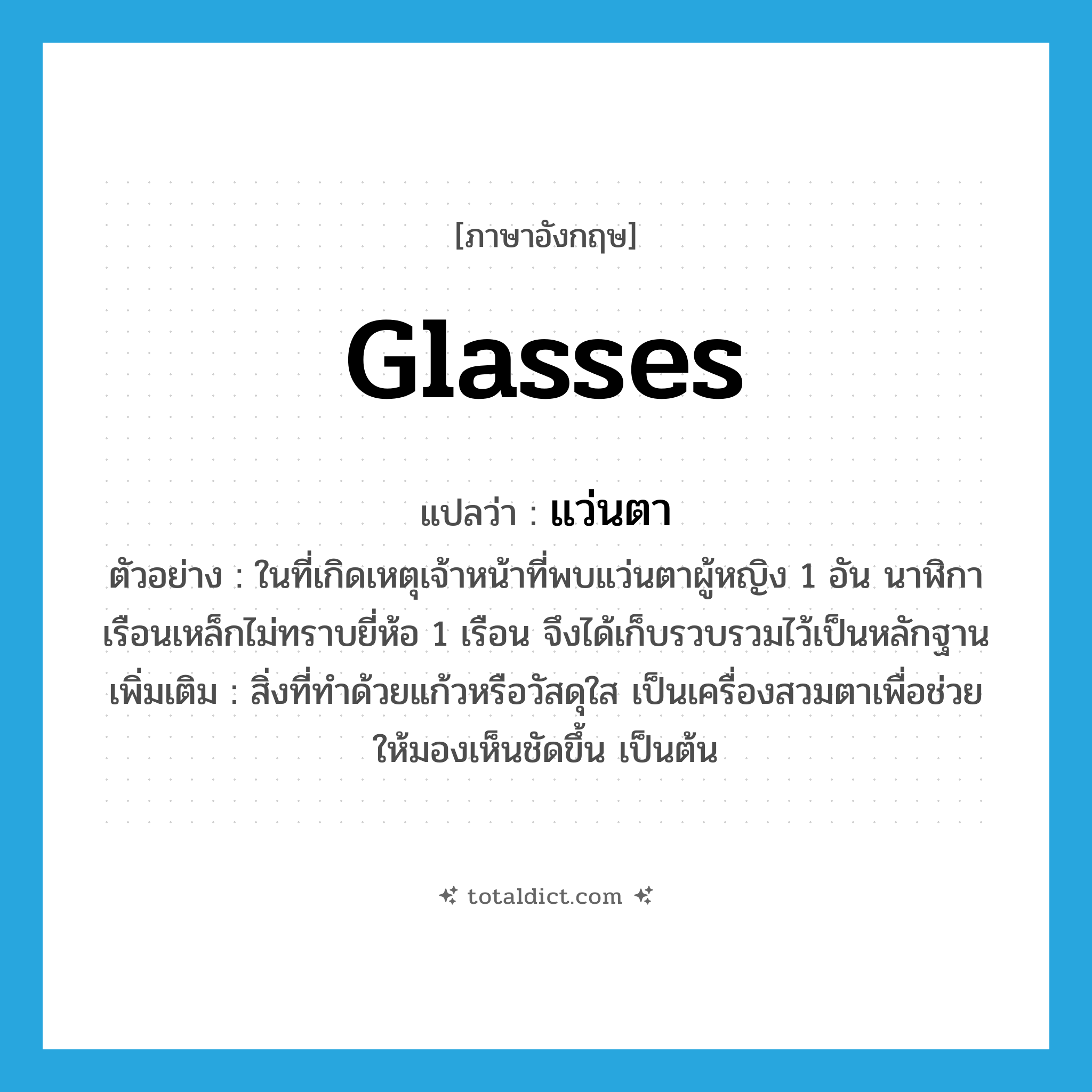 glasses แปลว่า?, คำศัพท์ภาษาอังกฤษ glasses แปลว่า แว่นตา ประเภท N ตัวอย่าง ในที่เกิดเหตุเจ้าหน้าที่พบแว่นตาผู้หญิง 1 อัน นาฬิกาเรือนเหล็กไม่ทราบยี่ห้อ 1 เรือน จึงได้เก็บรวบรวมไว้เป็นหลักฐาน เพิ่มเติม สิ่งที่ทำด้วยแก้วหรือวัสดุใส เป็นเครื่องสวมตาเพื่อช่วยให้มองเห็นชัดขึ้น เป็นต้น หมวด N