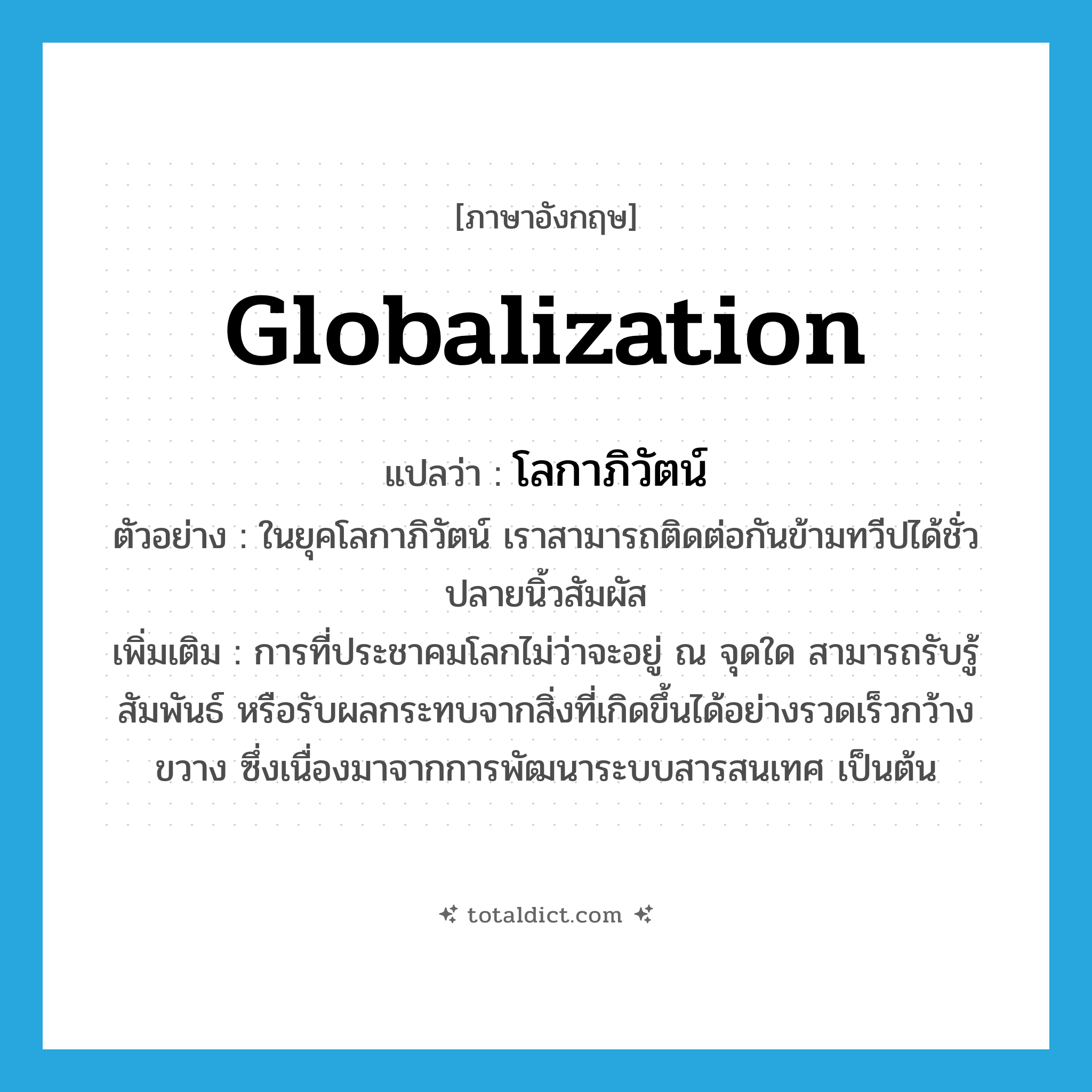 globalization แปลว่า?, คำศัพท์ภาษาอังกฤษ globalization แปลว่า โลกาภิวัตน์ ประเภท N ตัวอย่าง ในยุคโลกาภิวัตน์ เราสามารถติดต่อกันข้ามทวีปได้ชั่วปลายนิ้วสัมผัส เพิ่มเติม การที่ประชาคมโลกไม่ว่าจะอยู่ ณ จุดใด สามารถรับรู้ สัมพันธ์ หรือรับผลกระทบจากสิ่งที่เกิดขึ้นได้อย่างรวดเร็วกว้างขวาง ซึ่งเนื่องมาจากการพัฒนาระบบสารสนเทศ เป็นต้น หมวด N