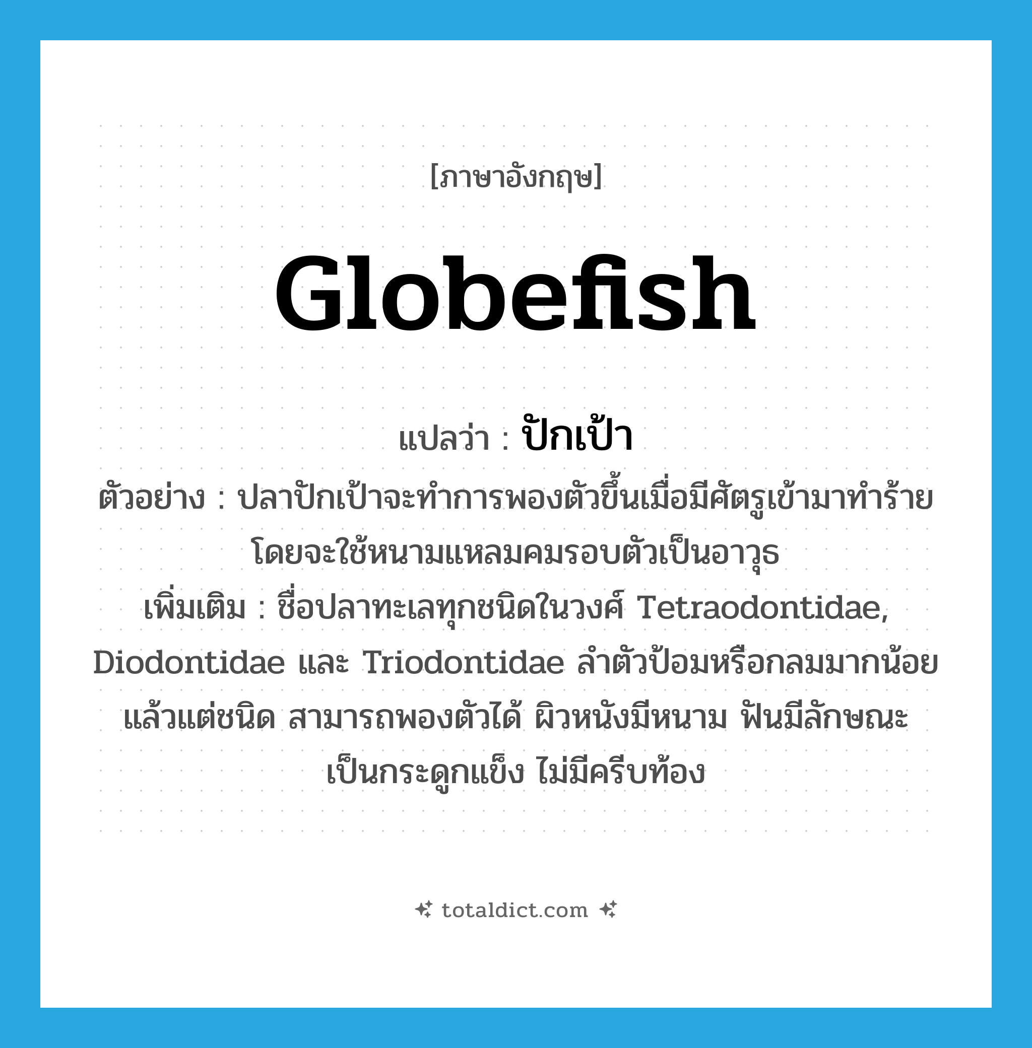 globefish แปลว่า?, คำศัพท์ภาษาอังกฤษ globefish แปลว่า ปักเป้า ประเภท N ตัวอย่าง ปลาปักเป้าจะทำการพองตัวขึ้นเมื่อมีศัตรูเข้ามาทำร้าย โดยจะใช้หนามแหลมคมรอบตัวเป็นอาวุธ เพิ่มเติม ชื่อปลาทะเลทุกชนิดในวงศ์ Tetraodontidae, Diodontidae และ Triodontidae ลำตัวป้อมหรือกลมมากน้อยแล้วแต่ชนิด สามารถพองตัวได้ ผิวหนังมีหนาม ฟันมีลักษณะเป็นกระดูกแข็ง ไม่มีครีบท้อง หมวด N