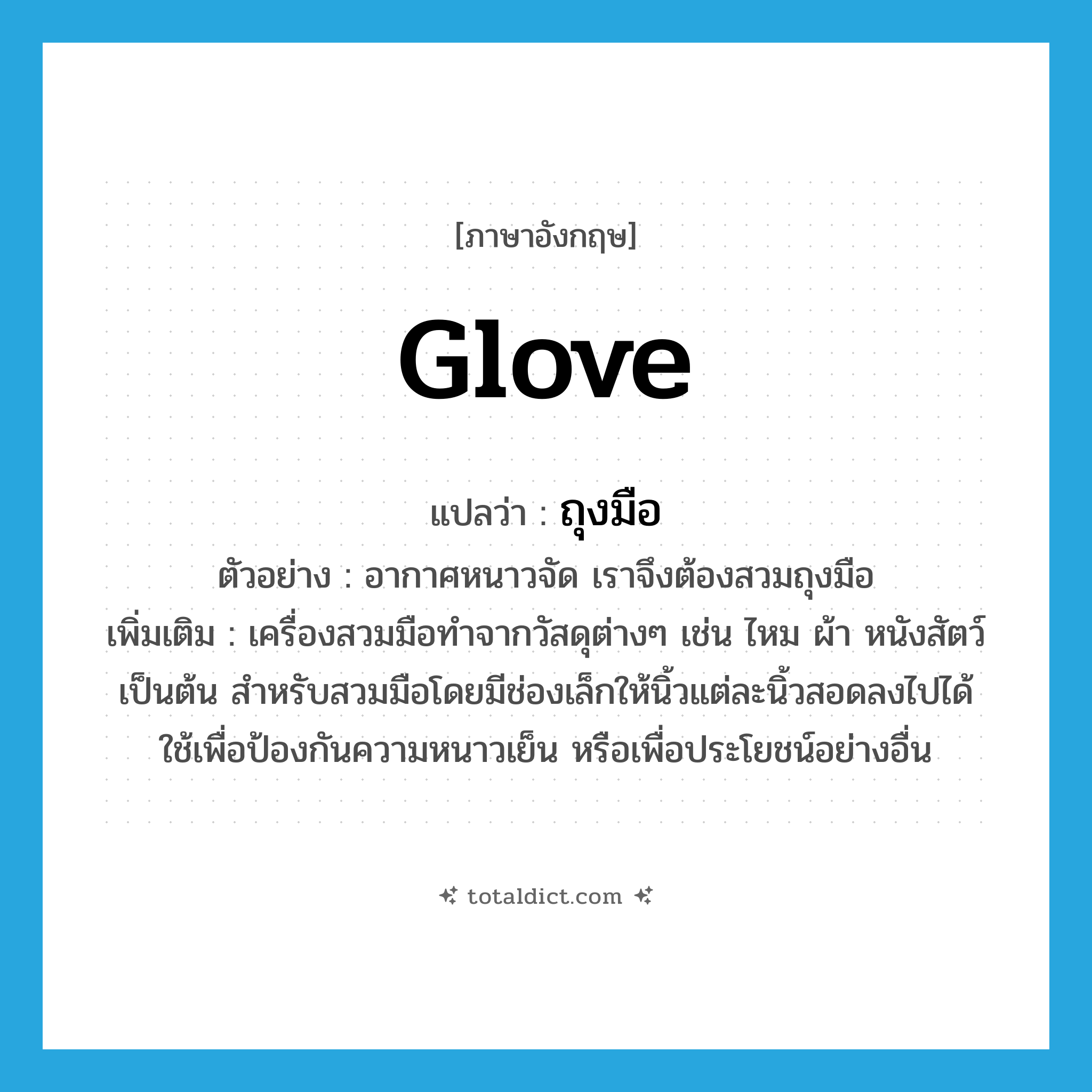 glove แปลว่า?, คำศัพท์ภาษาอังกฤษ glove แปลว่า ถุงมือ ประเภท N ตัวอย่าง อากาศหนาวจัด เราจึงต้องสวมถุงมือ เพิ่มเติม เครื่องสวมมือทำจากวัสดุต่างๆ เช่น ไหม ผ้า หนังสัตว์ เป็นต้น สำหรับสวมมือโดยมีช่องเล็กให้นิ้วแต่ละนิ้วสอดลงไปได้ ใช้เพื่อป้องกันความหนาวเย็น หรือเพื่อประโยชน์อย่างอื่น หมวด N