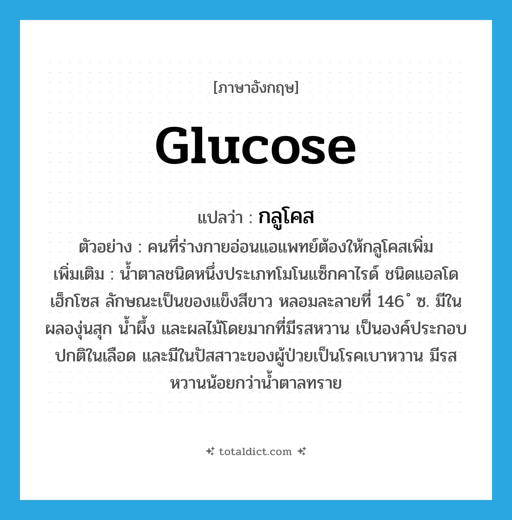 glucose แปลว่า?, คำศัพท์ภาษาอังกฤษ glucose แปลว่า กลูโคส ประเภท N ตัวอย่าง คนที่ร่างกายอ่อนแอแพทย์ต้องให้กลูโคสเพิ่ม เพิ่มเติม น้ำตาลชนิดหนึ่งประเภทโมโนแซ็กคาไรด์ ชนิดแอลโดเฮ็กโซส ลักษณะเป็นของแข็งสีขาว หลอมละลายที่ 146 ํ ซ. มีในผลองุ่นสุก น้ำผึ้ง และผลไม้โดยมากที่มีรสหวาน เป็นองค์ประกอบปกติในเลือด และมีในปัสสาวะของผู้ป่วยเป็นโรคเบาหวาน มีรสหวานน้อยกว่าน้ำตาลทราย หมวด N