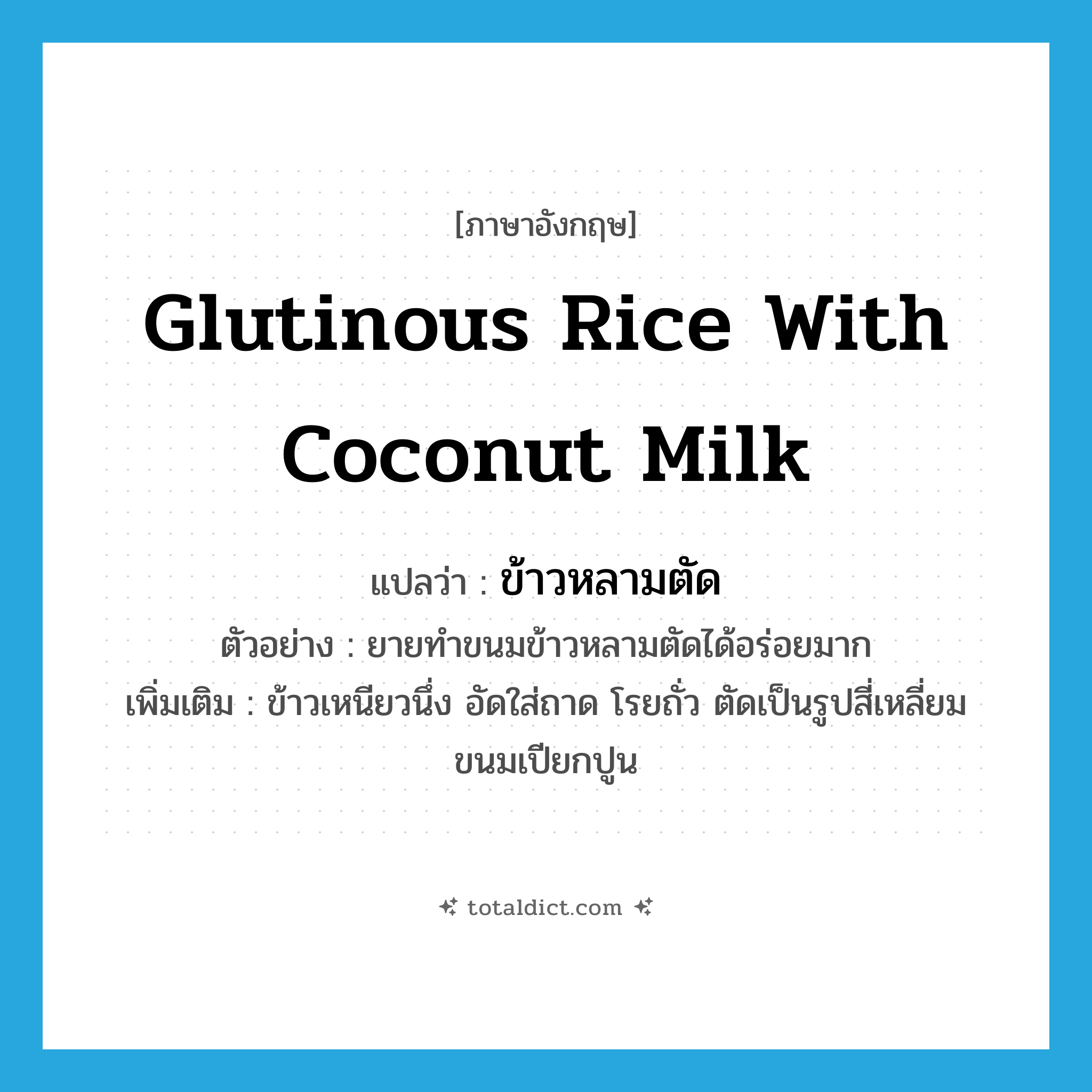 glutinous rice with coconut milk แปลว่า?, คำศัพท์ภาษาอังกฤษ glutinous rice with coconut milk แปลว่า ข้าวหลามตัด ประเภท N ตัวอย่าง ยายทำขนมข้าวหลามตัดได้อร่อยมาก เพิ่มเติม ข้าวเหนียวนึ่ง อัดใส่ถาด โรยถั่ว ตัดเป็นรูปสี่เหลี่ยมขนมเปียกปูน หมวด N