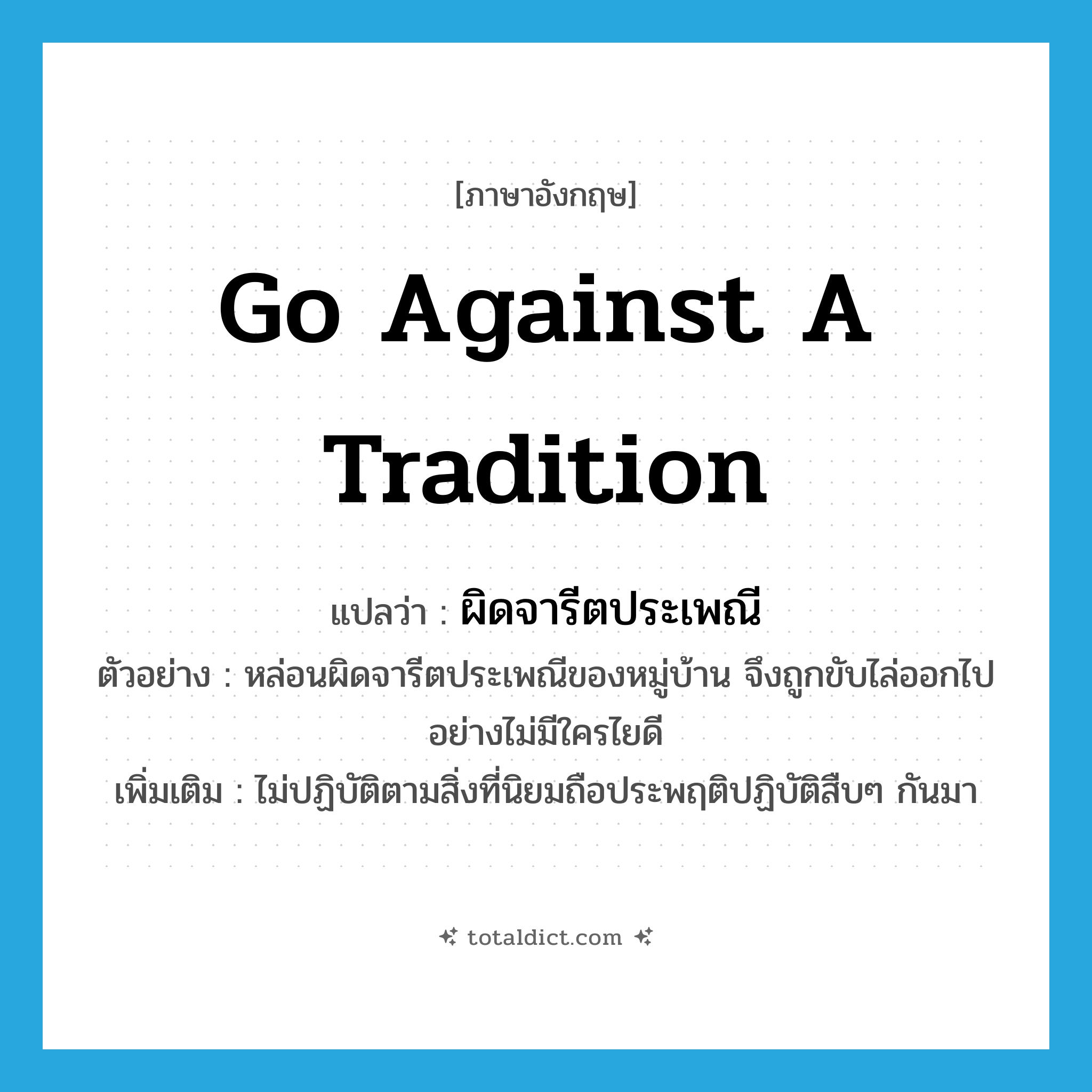 go against a tradition แปลว่า?, คำศัพท์ภาษาอังกฤษ go against a tradition แปลว่า ผิดจารีตประเพณี ประเภท V ตัวอย่าง หล่อนผิดจารีตประเพณีของหมู่บ้าน จึงถูกขับไล่ออกไปอย่างไม่มีใครไยดี เพิ่มเติม ไม่ปฏิบัติตามสิ่งที่นิยมถือประพฤติปฏิบัติสืบๆ กันมา หมวด V