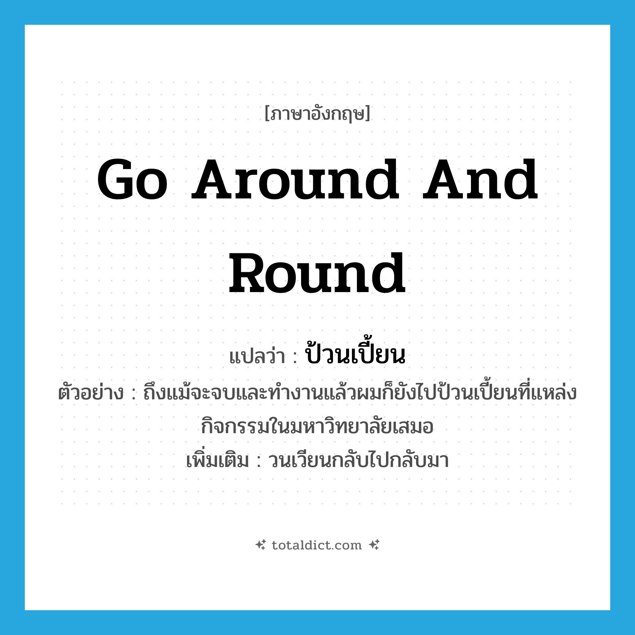 go around and round แปลว่า?, คำศัพท์ภาษาอังกฤษ go around and round แปลว่า ป้วนเปี้ยน ประเภท V ตัวอย่าง ถึงแม้จะจบและทำงานแล้วผมก็ยังไปป้วนเปี้ยนที่แหล่งกิจกรรมในมหาวิทยาลัยเสมอ เพิ่มเติม วนเวียนกลับไปกลับมา หมวด V