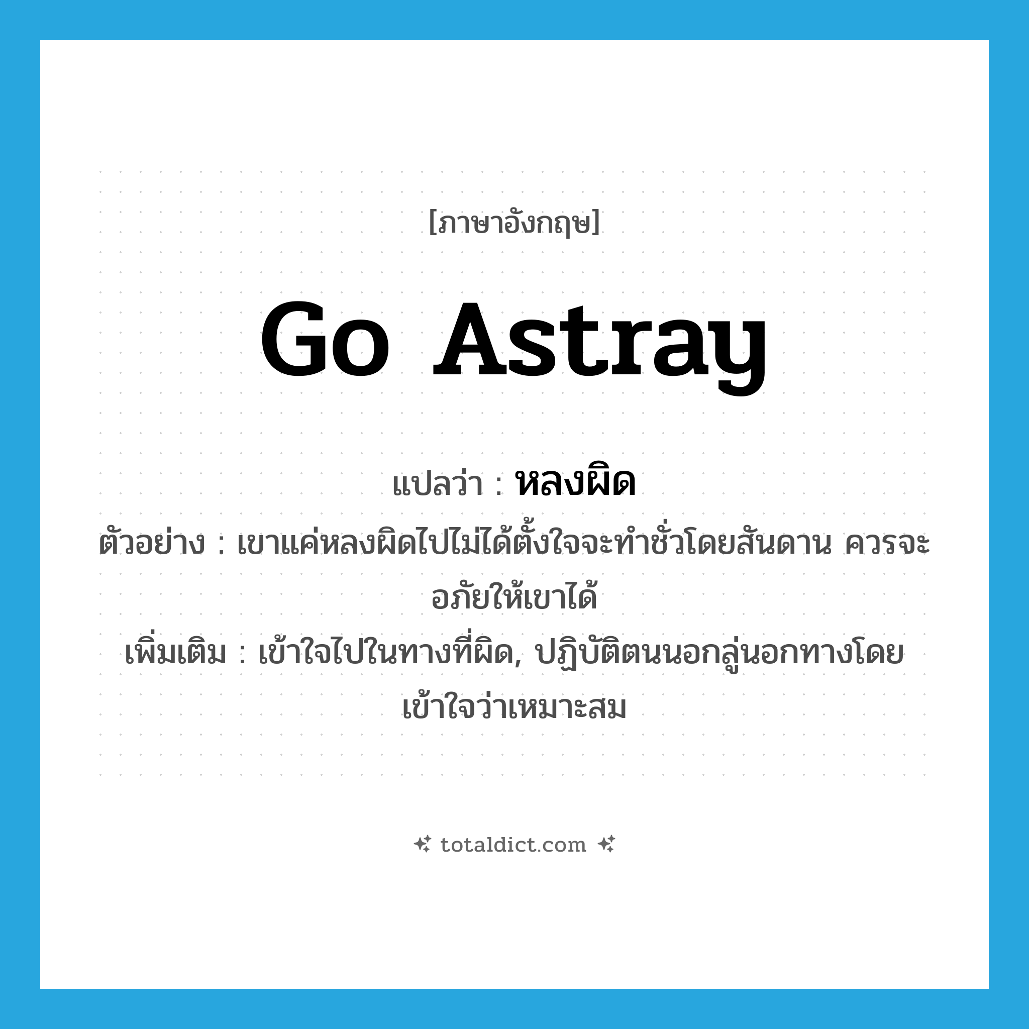 go astray แปลว่า?, คำศัพท์ภาษาอังกฤษ go astray แปลว่า หลงผิด ประเภท V ตัวอย่าง เขาแค่หลงผิดไปไม่ได้ตั้งใจจะทำชั่วโดยสันดาน ควรจะอภัยให้เขาได้ เพิ่มเติม เข้าใจไปในทางที่ผิด, ปฏิบัติตนนอกลู่นอกทางโดยเข้าใจว่าเหมาะสม หมวด V