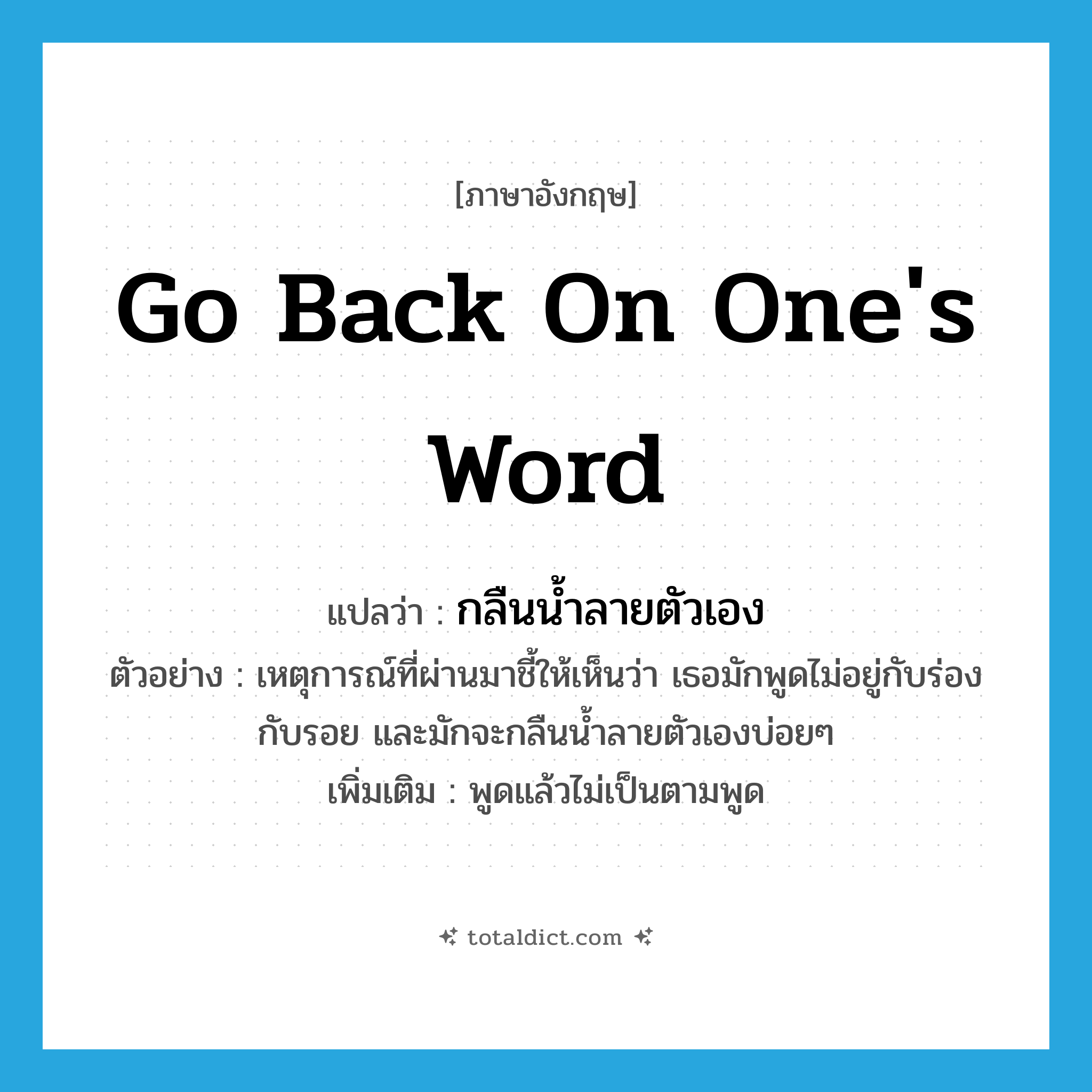 go back on one&#39;s word แปลว่า?, คำศัพท์ภาษาอังกฤษ go back on one&#39;s word แปลว่า กลืนน้ำลายตัวเอง ประเภท V ตัวอย่าง เหตุการณ์ที่ผ่านมาชี้ให้เห็นว่า เธอมักพูดไม่อยู่กับร่องกับรอย และมักจะกลืนน้ำลายตัวเองบ่อยๆ เพิ่มเติม พูดแล้วไม่เป็นตามพูด หมวด V