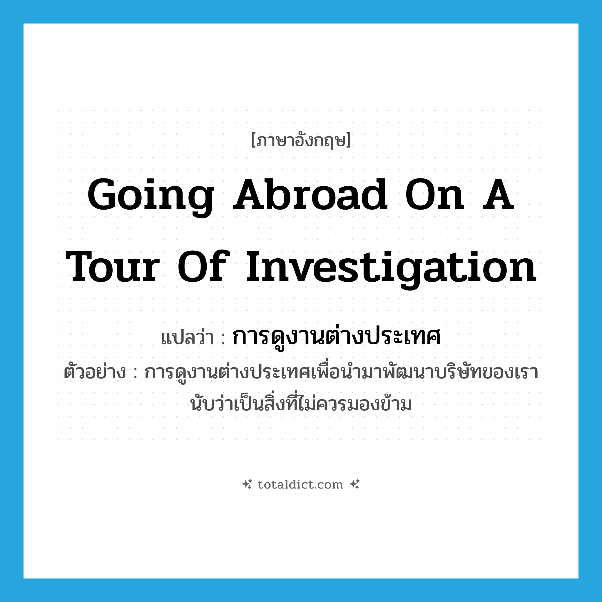 going abroad on a tour of investigation แปลว่า?, คำศัพท์ภาษาอังกฤษ going abroad on a tour of investigation แปลว่า การดูงานต่างประเทศ ประเภท N ตัวอย่าง การดูงานต่างประเทศเพื่อนำมาพัฒนาบริษัทของเรานับว่าเป็นสิ่งที่ไม่ควรมองข้าม หมวด N