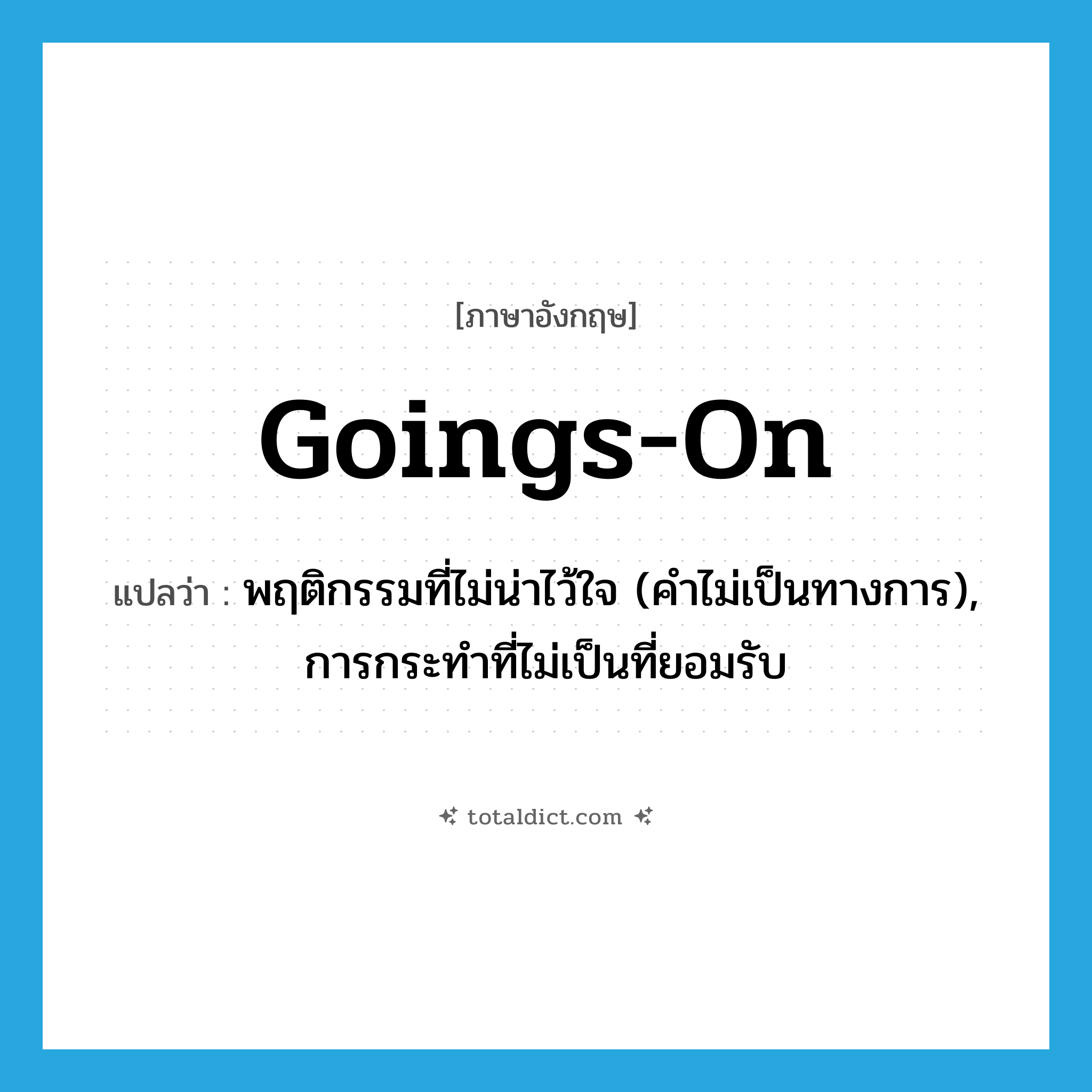 goings-on แปลว่า?, คำศัพท์ภาษาอังกฤษ goings-on แปลว่า พฤติกรรมที่ไม่น่าไว้ใจ (คำไม่เป็นทางการ), การกระทำที่ไม่เป็นที่ยอมรับ ประเภท N หมวด N