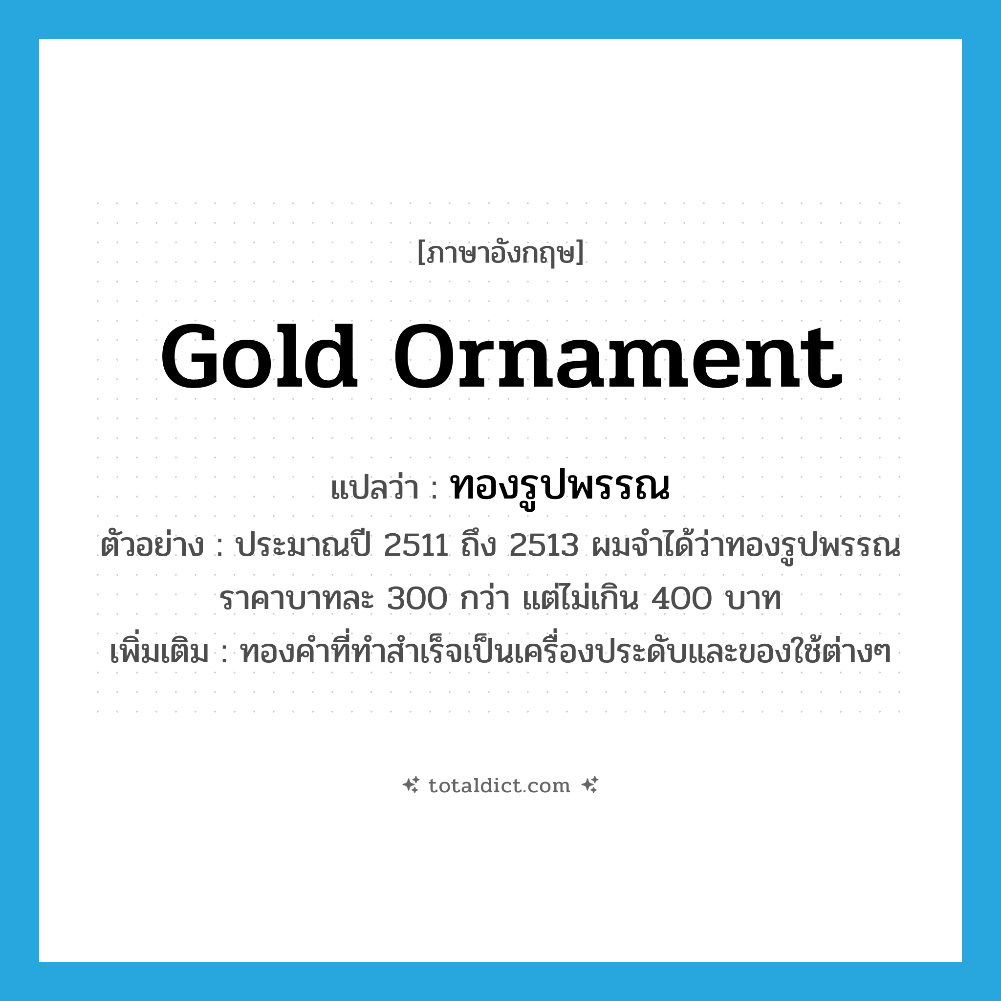 gold ornament แปลว่า?, คำศัพท์ภาษาอังกฤษ gold ornament แปลว่า ทองรูปพรรณ ประเภท N ตัวอย่าง ประมาณปี 2511 ถึง 2513 ผมจำได้ว่าทองรูปพรรณ ราคาบาทละ 300 กว่า แต่ไม่เกิน 400 บาท เพิ่มเติม ทองคำที่ทำสำเร็จเป็นเครื่องประดับและของใช้ต่างๆ หมวด N